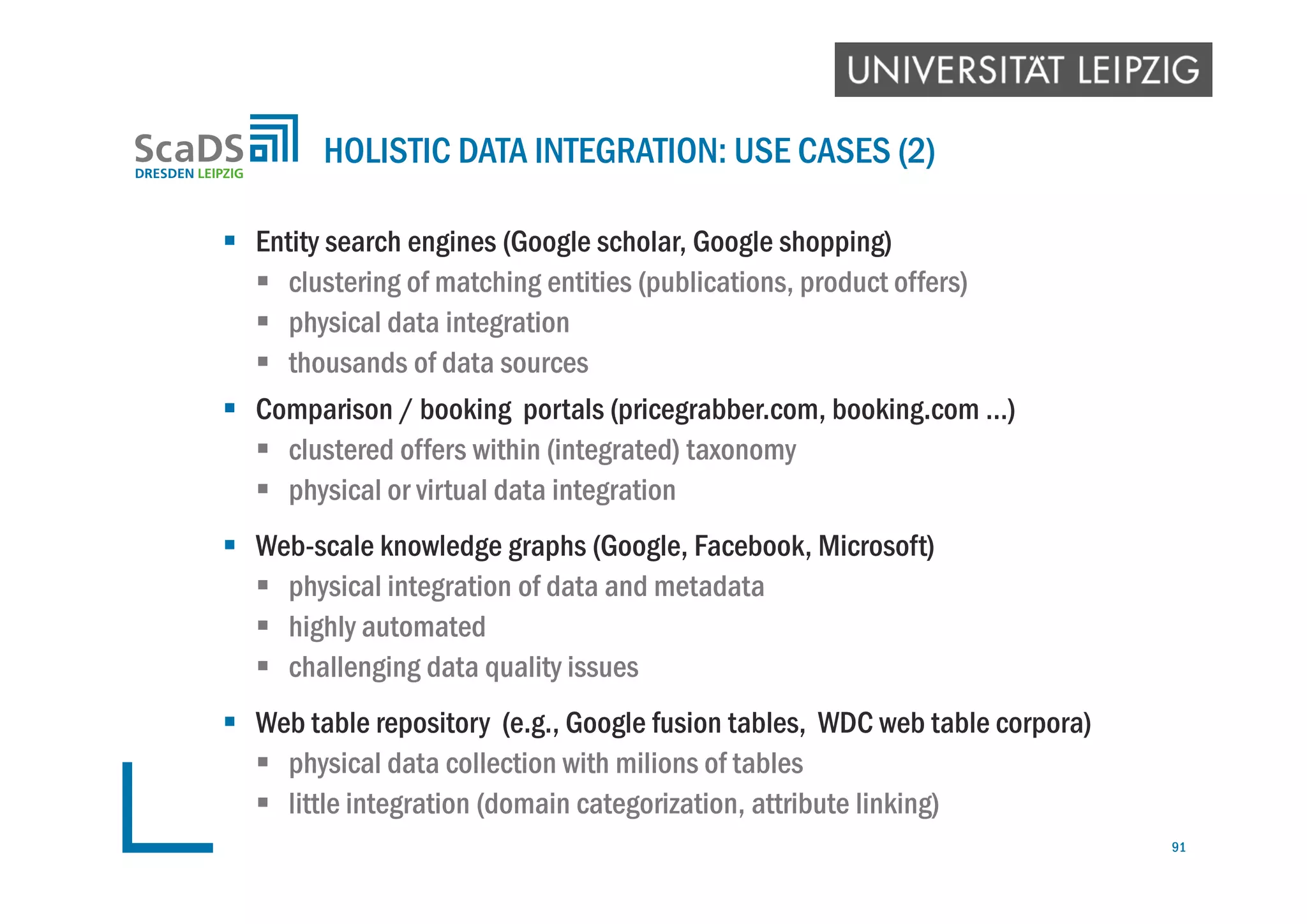  Entity search engines (Google scholar, Google shopping)
 clustering of matching entities (publications, product offers)
 physical data integration
 thousands of data sources
 Comparison / booking portals (pricegrabber.com, booking.com …)
 clustered offers within (integrated) taxonomy
 physical or virtual data integration
 Web-scale knowledge graphs (Google, Facebook, Microsoft)
 physical integration of data and metadata
 highly automated
 challenging data quality issues
 Web table repository (e.g., Google fusion tables, WDC web table corpora)
 physical data collection with milions of tables
 little integration (domain categorization, attribute linking)
HOLISTIC DATA INTEGRATION: USE CASES (2)
91
 