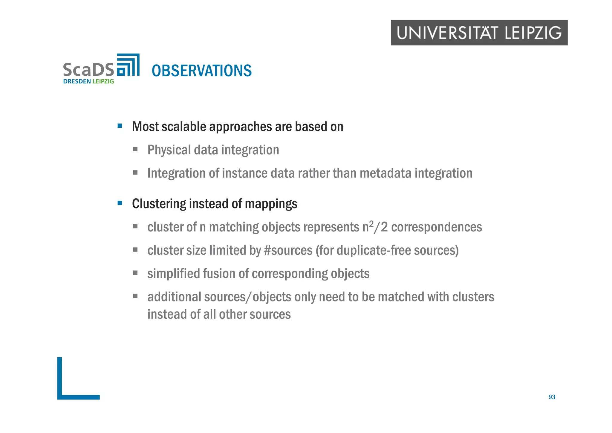  Most scalable approaches are based on
 Physical data integration
 Integration of instance data rather than metadata integration
 Clustering instead of mappings
 cluster of n matching objects represents n2/2 correspondences
 cluster size limited by #sources (for duplicate-free sources)
 simplified fusion of corresponding objects
 additional sources/objects only need to be matched with clusters
instead of all other sources
OBSERVATIONS
93
 
