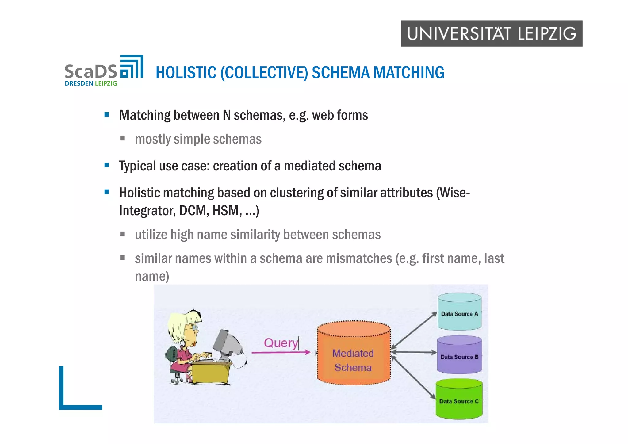  Matching between N schemas, e.g. web forms
 mostly simple schemas
 Typical use case: creation of a mediated schema
 Holistic matching based on clustering of similar attributes (Wise-
Integrator, DCM, HSM, …)
 utilize high name similarity between schemas
 similar names within a schema are mismatches (e.g. first name, last
name)
HOLISTIC (COLLECTIVE) SCHEMA MATCHING
 