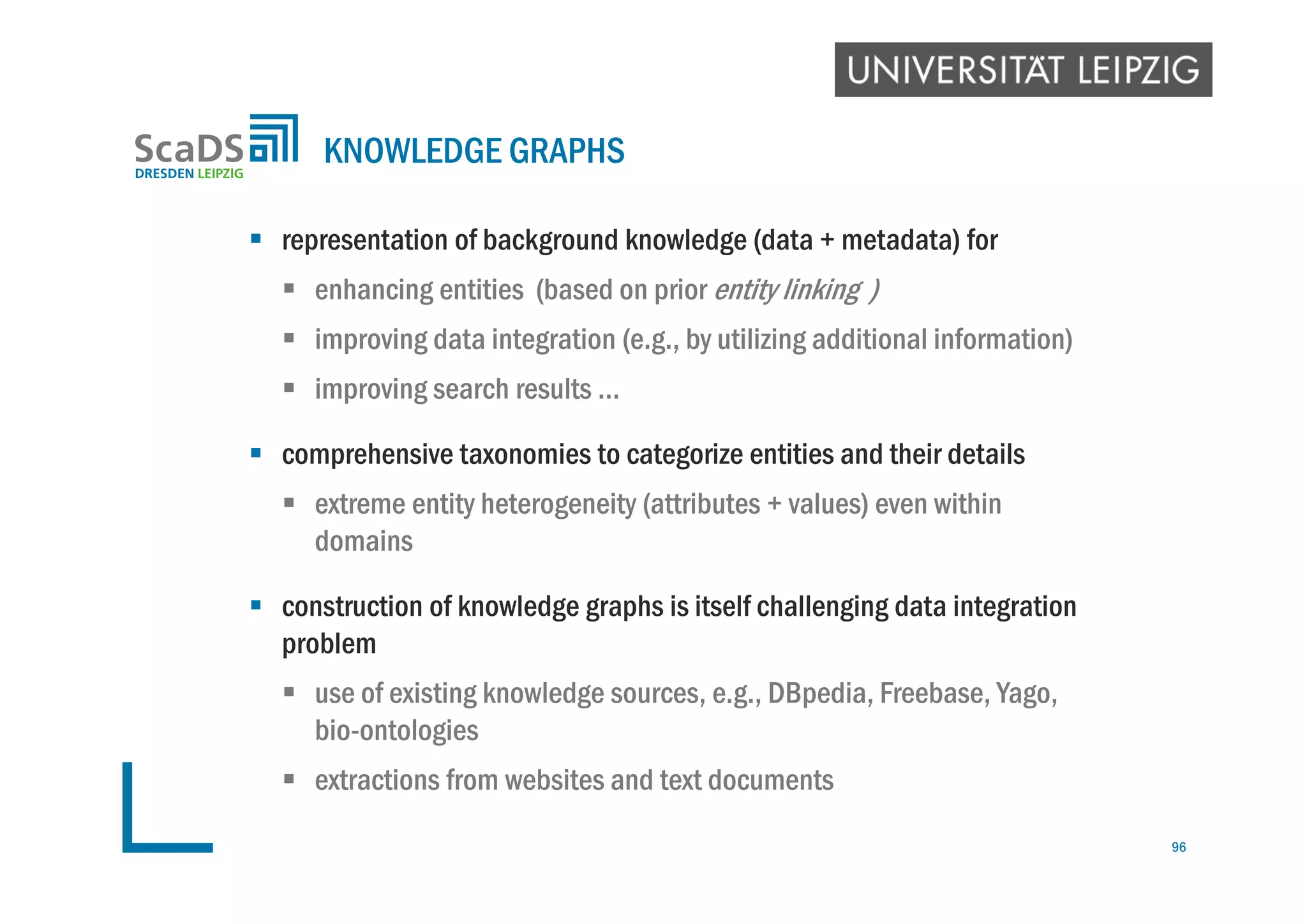  representation of background knowledge (data + metadata) for
 enhancing entities (based on prior entity linking )
 improving data integration (e.g., by utilizing additional information)
 improving search results …
 comprehensive taxonomies to categorize entities and their details
 extreme entity heterogeneity (attributes + values) even within
domains
 construction of knowledge graphs is itself challenging data integration
problem
 use of existing knowledge sources, e.g., DBpedia, Freebase, Yago,
bio-ontologies
 extractions from websites and text documents
KNOWLEDGE GRAPHS
96
 