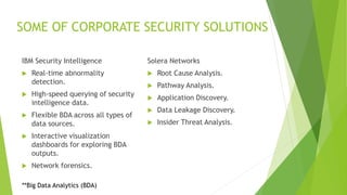 SOME OF CORPORATE SECURITY SOLUTIONS
IBM Security Intelligence
 Real-time abnormality
detection.
 High-speed querying of security
intelligence data.
 Flexible BDA across all types of
data sources.
 Interactive visualization
dashboards for exploring BDA
outputs.
 Network forensics.
Solera Networks
 Root Cause Analysis.
 Pathway Analysis.
 Application Discovery.
 Data Leakage Discovery.
 Insider Threat Analysis.
**Big Data Analytics (BDA)
 