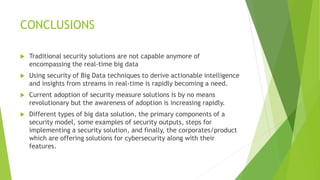 CONCLUSIONS
 Traditional security solutions are not capable anymore of
encompassing the real-time big data
 Using security of Big Data techniques to derive actionable intelligence
and insights from streams in real-time is rapidly becoming a need.
 Current adoption of security measure solutions is by no means
revolutionary but the awareness of adoption is increasing rapidly.
 Different types of big data solution, the primary components of a
security model, some examples of security outputs, steps for
implementing a security solution, and finally, the corporates/product
which are offering solutions for cybersecurity along with their
features.
 