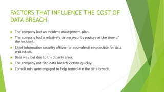 FACTORS THAT INFLUENCE THE COST OF
DATA BREACH
 The company had an incident management plan.
 The company had a relatively strong security posture at the time of
the incident.
 Chief information security officer (or equivalent) responsible for data
protection.
 Data was lost due to third party error.
 The company notified data breach victims quickly.
 Consultants were engaged to help remediate the data breach.
 