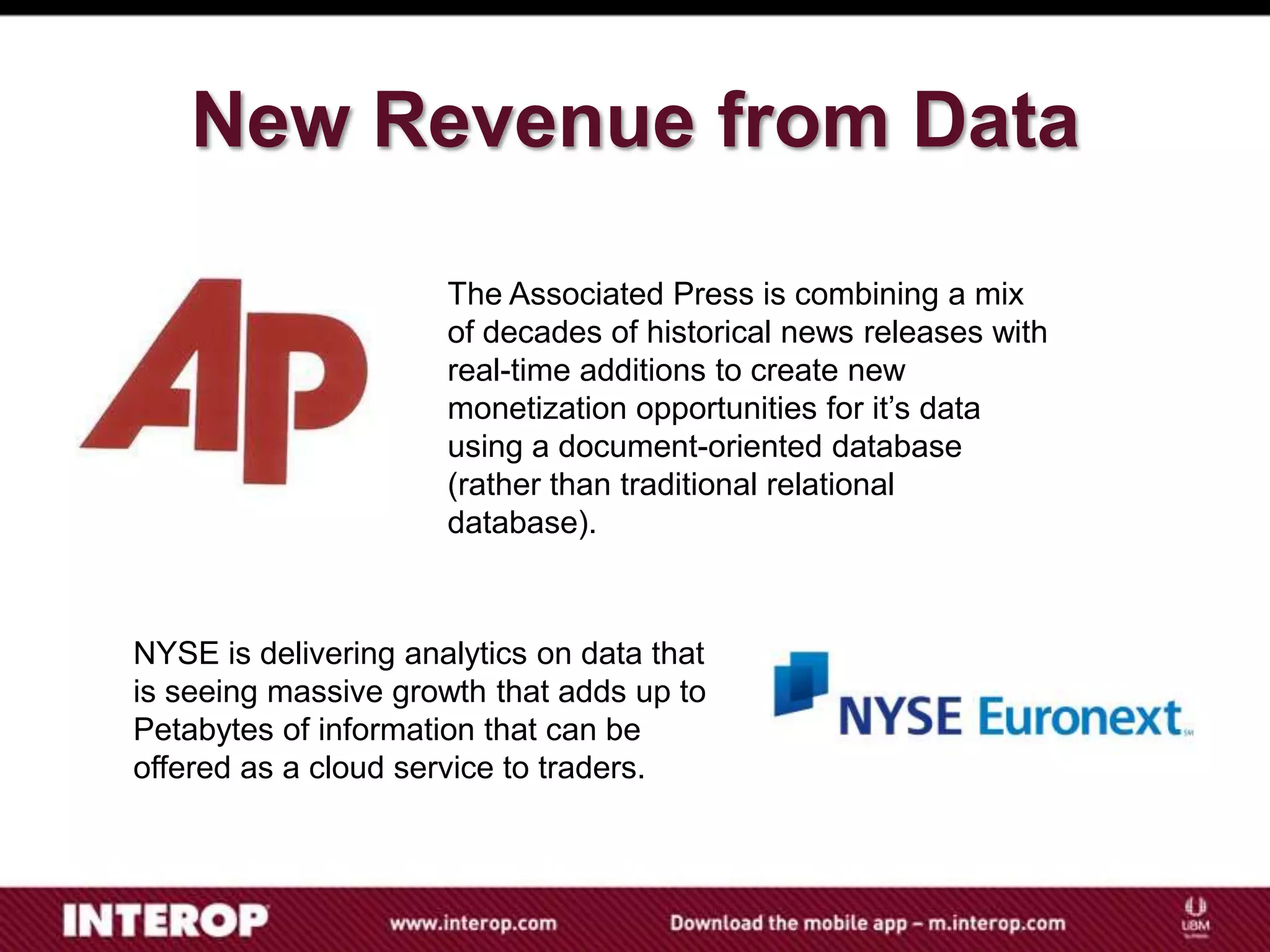 New Revenue from Data

                      The Associated Press is combining a mix
                      of decades of historical news releases with
                      real-time additions to create new
                      monetization opportunities for it’s data
                      using a document-oriented database
                      (rather than traditional relational
                      database).



NYSE is delivering analytics on data that
is seeing massive growth that adds up to
Petabytes of information that can be
offered as a cloud service to traders.
 