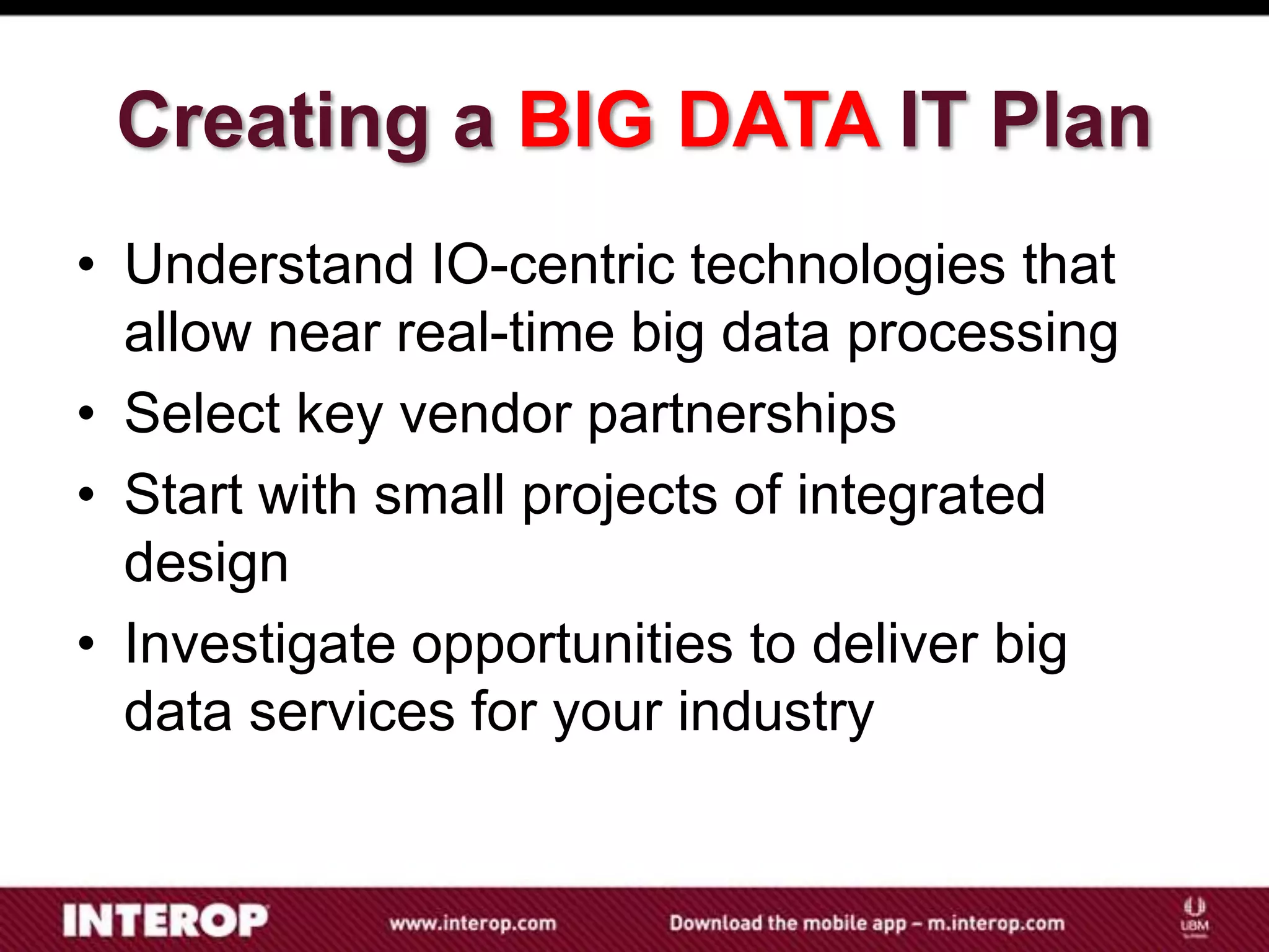 Creating a BIG DATA IT Plan
• Understand IO-centric technologies that
  allow near real-time big data processing
• Select key vendor partnerships
• Start with small projects of integrated
  design
• Investigate opportunities to deliver big
  data services for your industry
 