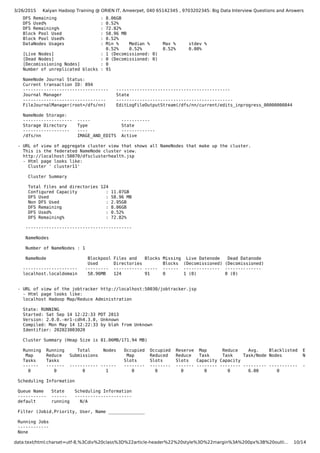 3/26/2015 Kalyan Hadoop Training @ ORIEN IT, Ameerpet, 040 65142345 , 9703202345: Big Data Interview Questions and Answers
data:text/html;charset=utf-8,%3Cdiv%20class%3D%22article-header%22%20style%3D%22margin%3A%200px%3B%20outli… 10/14
DFS Remaining : 8.06GB
DFS Used% : 0.52%
DFS Remaining% : 72.82%
Block Pool Used : 58.96 MB
Block Pool Used% : 0.52%
DataNodes Usages : Min % Median % Max % stdev %
0.52% 0.52% 0.52% 0.00%
[Live Nodes] : 1 (Decomissioned: 0)
[Dead Nodes] : 0 (Decomissioned: 0)
[Decomissioning Nodes] : 0
Number of unreplicated blocks : 91
NameNode Journal Status:
Current transaction ID: 894
--------------------------------- --------------------------------------------
Journal Manager State
-------------------------------- ---------------------------------------------
FileJournalManager(root=/dfs/nn) EditLogFileOutputStream(/dfs/nn/current/edits_inprogress_00000000844
NameNode Storage:
------------------- ----- -----------
Storage Directory Type State
------------------ ---- -------------
/dfs/nn IMAGE_AND_EDITS Active
- URL of view of aggregate cluster view that shows all NameNodes that make up the cluster.
This is the federated NameNode cluster view.
http://localhost:50070/dfsclusterhealth.jsp
- Html page looks like:
Cluster ' cluster11'
Cluster Summary
Total files and directories 124
Configured Capacity : 11.07GB
DFS Used : 58.96 MB
Non DFS Used : 2.95GB
DFS Remaining : 8.06GB
DFS Used% : 0.52%
DFS Remaining% : 72.82%
-----------------------------------------
NameNodes
Number of NameNodes : 1
NameNode Blockpool Files and Blocks Missing Live Datenode Dead Datanode
Used Directories Blocks (Decomissioned) (Decomissioned)
--------------------- --------- ----------- ----- ------ -------------- --------------
localhost.localdomain 58.96MB 124 91 0 1 (0) 0 (0)
- URL of view of the jobtracker http://localhost:50030/jobtracker.jsp
- Html page looks like:
localhost Hadoop Map/Reduce Administration
State: RUNNING
Started: Sat Sep 14 12:22:33 PDT 2013
Version: 2.0.0.-mr1-cdh4.3.0, Unknown
Compiled: Mon May 14 12:22:33 by blah from Unknown
Identifier: 202023003020
Cluster Summary (Heap Size is 81.06MB/171.94 MB)
Running Running Total Nodes Occupied Occupied Reserve Map Reduce Avg. Blacklisted Exclude
Map Reduce Submissions Map Reduced Reduce Task Task Task/Node Nodes Nodes
Tasks Tasks Slots Slots Slots Capacity Capacity
------ ------- ----------- ------ -------- -------- ------- -------- -------- --------- ----------- -------
0 0 0 1 0 0 0 0 0 6.00 0 0
Scheduling Information
Queue Name State Scheduling Information
----------- ------ ----------------------
default running N/A
Filter (Jobid,Priority, User, Name ______________
Running Jobs
------------
None
 