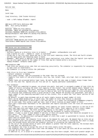 3/26/2015 Kalyan Hadoop Training @ ORIEN IT, Ameerpet, 040 65142345 , 9703202345: Big Data Interview Questions and Answers
data:text/html;charset=utf-8,%3Cdiv%20class%3D%22article-header%22%20style%3D%22margin%3A%200px%3B%20outli… 11/14
Retired Jobs
-------------
None
Local Logs
[Log] directory, [Job Tracker History]
- sudo -u hdfs hadoop dfsadmin -report
### Quick HTTP Ports Reference ###
HDFS Port Config Parameter
-------------
Namenode 50070 dfs.http.address
Datanodes 50075 dfs.datanode.http.address
Secondary NameNode 50090 dfs.secondary.http.address
Backup/Checkpoint node 50105 dfs.backup.http.address
Mapreduce Port Config Parameter
------------
JobTracker 50030 mapred.job.tracker.http.address
Tasktrackers 50060 mapred.task.tracker.http.address
#################################
### Quotas and Job Schedulers ###
#################################
### Quota ###
- Setting a quota on a directory (size is in bytes) - dfsadmin -setSpaceQuota size path
- Look a quotas of a dir - hadoop fs -count -q /user/blah
- Column one is the file count quota and two is the file count remaining column. The third and fourth columns
are the space quota and remaining space in bytes
- Remember: HDFS quota is applied to the physical (post-replication) size rather than the logical (pre-replication)
- You can also apply quotas on the number of files that may be created within a directory.
hadoop dfsadmin -setQuota number path
### Schedulers ###
- Task slots are shared across jobs that are executing concurrently. The scheduler is responsible for assigning tasks
to open slots on tasktrackers
- The scheduler is a plug-in within the jobtracker
- FIFO (First In First Out) Scheduler
- Default scheduler in Hadoop
- Very simple concept. Jobs are processed in the order they are recieved.
- Supports five levels of job prioritization, very low, low, normal, high, very high. Each is implemented in a sepe
queue.
- Higher tasks are processed before lower tasks. No matter when the jobs come in higher always trumps lower.
- To set this edit the mapred-site.xml file and set to mapred.jobtracker.taskScheduler
- Fair Scheduler
- Jobs, which are submitted to queues, are placed into pools. Each pool is assigned a number of task slots based on
number of factors including the total slot capacity of the cluster, the current demand (where "demand" is the num
of tasks in a pool) on other pools, minimum slot guarantees, and available slot capacity. Pools may optionally ha
minimum slot guarantees. These pools are said to have an SLA, with the minimum number of slots providing the vehi
for ensuring task scheduling within a given period of time. Beyond the minimum slot guarantees, each pool gets an
equal number of the remaining available slots on the cluster; this is where the "fair share" portion of the name
comes from.
- By default, no pools have minimums and so all pools simply receive an equal number of slots.
- Pools can be added dynamically, in which case, the number of slots they receive is adjusted
- The scheduler determines to which pool a job (and really, it's tasks) are assigned by a MapReduce property usuall
set to user.name. This yields a pool per user, each of which receives an equal number of slots
- Each time a tasktracker heartbeats to the jobtracker and reports available slots the rules are evauluated and cha
are made.
- Total capacity - In the context of scheduling, total capacity (or total cluster capacity) is the sum of all slots
each type (map slots and reduce slots) regardless of their state. Total capacity is not a static number
- Total available capacity - The total available capacity is the number of open slots in a cluster.
- Pool - A pool is a container for a group of jobs and the recipient of resource allocation.
- Demand - A pool is said to have demand if and only if there are queued tasks that should be assigned to it.
- Fair share - The "fair" number of slots a pool should receive.
- Minimum share - An administrator-configured number of slots that a pool is guaranteed to receive. By default,
pools have no minimum share.
- When assigning tasks, the scheduler first looks at the demand for each pool. No demand then no slots are given.
- The scheduler gives each pool with demand its minimum share, if min share is configured. Min share is always 1st.
- Once the minimum shares satisfied the scheduler switches to allocating the remaining slots
- If the sum of the minimum shares of pools with demand is greater than the total capacity, the minimum shares
of each pool are adjusted pro rata.
- The scheduler now tries to assign the rest of the slots evenly across the pools.
- The scheduler never allocates more slots than the demand. If a user wants 10 slots and 20 are available then they
only get 10 for their pool.
- In addition to, or in place of a minimum share, pools may also have a weight. Pools with greater weight receive
 