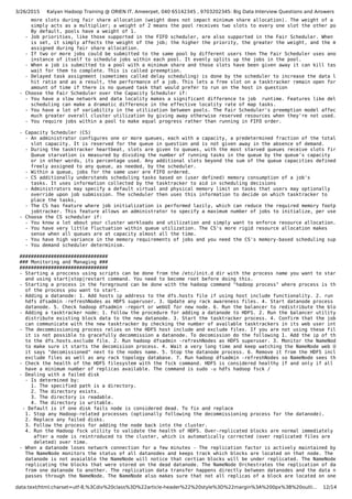 3/26/2015 Kalyan Hadoop Training @ ORIEN IT, Ameerpet, 040 65142345 , 9703202345: Big Data Interview Questions and Answers
data:text/html;charset=utf-8,%3Cdiv%20class%3D%22article-header%22%20style%3D%22margin%3A%200px%3B%20outli… 12/14
more slots during fair share allocation (weight does not impact minimum share allocation). The weight of a pool
simply acts as a multiplier; a weight of 2 means the pool receives two slots to every one slot the other pools re
By default, pools have a weight of 1.
- Job priorities, like those supported in the FIFO scheduler, are also supported in the Fair Scheduler. When a prio
is set, it simply affects the weight of the job; the higher the priority, the greater the weight, and the more ta
assigned during fair share allocation.
- If two or more jobs could be submitted to the same pool by different users then The Fair Scheduler uses another
instance of itself to schedule jobs within each pool. It evenly splits up the jobs in the pool.
- When a job is submitted to a pool with a minimum share and those slots have been given away it can kill tasks or
wait for them to complete. This is called preemption.
- Delayed task assignment (sometimes called delay scheduling) is done by the scheduler to increase the data localit
hit ratio and as a result, the performance of a job. This lets a free slot on a tasktracker remain open for a sho
amount of time if there is no queued task that would prefer to run on the host in question
- Choose the Fair Scheduler over the Capacity Scheduler if:
- You have a slow network and data locality makes a significant difference to job runtime. Features like delay
scheduling can make a dramatic difference in the effective locality rate of map tasks.
- You have a lot of variability in the utilization between pools. The Fair Scheduler's preemption model affects
much greater overall cluster utilization by giving away otherwise reserved resources when they're not used.
- You require jobs within a pool to make equal progress rather than running in FIFO order.
- Capacity Scheduler (CS)
- An administrator configures one or more queues, each with a capacity, a predetermined fraction of the total clust
slot capacity. It is reserved for the queue in question and is not given away in the absence of demand.
- During the tasktracker heartbeat, slots are given to queues, with the most starved queues receive slots first.
Queue starvation is measured by dividing the number of running tasks in the queue by the queue's capacity
or in other words, its percentage used. Any additional slots beyond the sum of the queue capacities defined may b
freely assigned to any queue, as needed, by the scheduler.
- Within a queue, jobs for the same user are FIFO ordered.
- CS additionally understands scheduling tasks based on (user defined) memory consumption of a job's
tasks. It uses information collected by the tasktracker to aid in scheduling decisions
- Administrators may specify a default virtual and physical memory limit on tasks that users may optionally
override upon job submission. The scheduler then uses this information to decide on which tasktracker to
place the tasks,
- The CS has feature where job initialization is performed lazily, which can reduce the required memory footprint o
jobtracker. This feature allows an administrator to specify a maximum number of jobs to initialize, per user, per
- Choose the CS scheduler if:
- You know a lot about your cluster workloads and utilization and simply want to enforce resource allocation.
- You have very little fluctuation within queue utilization. The CS's more rigid resource allocation makes
sense when all queues are at capacity almost all the time.
- You have high variance in the memory requirements of jobs and you need the CS's memory-based scheduling support.
- You demand scheduler determinism.
###############################
### Monitoring and Managing ###
###############################
- Starting a proccess using scripts can be done from the /etc/init.d dir with the process name you want to start
and using start|stop|restart command. You need to become root before doing this.
- Starting a process in the foreground can be done with the hadoop command "hadoop process" where process is the name
of the process you want to start.
- Adding a datanode: 1. Add hosts ip address to the dfs.hosts file if using host include functionality. 2. run
hdfs dfsadmin -refreshNodes as HDFS superuser. 3. Update any rack awareness files. 4. Start datanode process on the
datanode. 5. Check hadoop dfsadmin -report or webUI for new node. 6. Run the balancer to redistribute the blocks.
- Adding a tasktracker node: 1. Follow the procedure for adding a datanode to HDFS. 2. Run the balancer utility to
distribute existing block data to the new datanode. 3. Start the tasktracker process. 4. Confirm that the jobtracke
can communicate with the new tasktracker by checking the number of available tasktrackers in its web user interface
- The decommissioning process relies on the HDFS host include and exclude files. If you are not using these files,
it is not possible to gracefully decommission a datanode. To decomission do the following 1. Add the ip of the node
to the dfs.hosts.exclude file. 2. Run hadoop dfsadmin -refreshNodes as HDFS superuser. 3. Monitor the NameNode web
to make sure it starts the decomisison process. 4. Wait a very long time and keep watching the NameNode web UI unti
it says "decomissioned" next to the nodes name. 5. Stop the datanode process. 6. Remove it from the HDFS include an
exclude files as well as any rack topology database. 7. Run hadoop dfsadmin -refreshNodes so NameNode sees the remo
- Check the health of the HDFS filesystem with the fsck command. HDFS is considered healthy if and only if all files
have a minimum number of replicas available. The command is sudo -u hdfs hadoop fsck /
- Dealing with a failed disk
- Is determined by:
1. The specified path is a directory.
2. The directory exists.
3. The directory is readable.
4. The directory is writable.
- Default is if one disk fails node is considered dead. To fix and replace
1. Stop any Hadoop-related processes (optionally following the decommissioning process for the datanode).
2. Replace any failed disks.
3. Follow the process for adding the node back into the cluster.
4. Run the Hadoop fsck utility to validate the health of HDFS. Over-replicated blocks are normal immediately
after a node is reintroduced to the cluster, which is automatically corrected (over replicated files are
deleted) over time.
- When a datanode loses network connection for a few minutes - The replication factor is actively maintained by the N
The NameNode monitors the status of all datanodes and keeps track which blocks are located on that node. The moment
datanode is not avaialble the NameNode will notice that certian blocks will be under replicated. The NameNode begin
replicating the blocks that were stored on the dead datanode. The NameNode Orchestrates the replication of data blo
from one datanode to another. The replication data transfer happens directly between datanodes and the data never
passes through the NameNode. The NameNode also makes sure that not all replicas of a block are located on one rack.
 