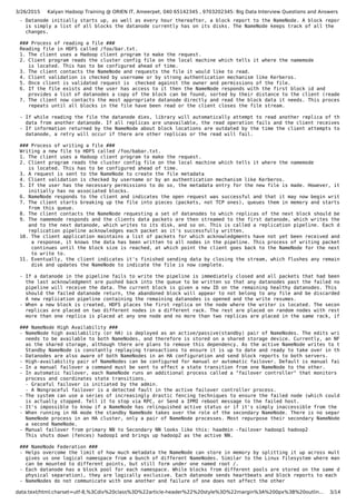 3/26/2015 Kalyan Hadoop Training @ ORIEN IT, Ameerpet, 040 65142345 , 9703202345: Big Data Interview Questions and Answers
data:text/html;charset=utf-8,%3Cdiv%20class%3D%22article-header%22%20style%3D%22margin%3A%200px%3B%20outlin… 3/14
- Datanode initially starts up, as well as every hour thereafter, a block report to the NameNode. A block report
is simply a list of all blocks the datanode currently has on its disks. The NameNode keeps track of all the
changes.
### Process of reading a file ###
Reading file in HDFS called /foo/bar.txt.
1. The client uses a Hadoop client program to make the request.
2. Client program reads the cluster config file on the local machine which tells it where the namemode
is located. This has to be configured ahead of time.
3. The client contacts the NameNode and requests the file it would like to read.
4. Client validation is checked by username or by strong authentication mechanism like Kerberos.
5. Once client is validated request is checked against the owner and permissions of the file.
6. If the file exists and the user has access to it then the NameNode responds with the first block id and
provides a list of datanodes a copy of the block can be found, sorted by their distance to the client (reader).
7. The client now contacts the most appropriate datanode directly and read the block data it needs. This process
repeats until all blocks in the file have been read or the client closes the file stream.
- If while reading the file the datanode dies, library will automatically attempt to read another replica of the
data from another datanode. If all replicas are unavailable, the read operation fails and the client receives an ex
- If information returned by the NameNode about block locations are outdated by the time the client attempts to conta
datanode, a retry will occur if there are other replicas or the read will fail.
### Process of writing a file ###
Writing a new file to HDFS called /foo/babar.txt.
1. The client uses a Hadoop client program to make the request.
2. Client program reads the cluster config file on the local machine which tells it where the namemode
is located. This has to be configured ahead of time.
3. A request is sent to the NameNode to create the file metadata
4. Client validation is checked by username or by an authentication mechanism like Kerberos.
5. If the user has the necessary permissions to do so, the metadata entry for the new file is made. However, it
initially has no associated blocks.
6. NameNode responds to the client and indicates the open request was successful and that it may now begin writing da
7. The client starts breaking up the file into pieces (packets, not TCP ones), queues them in memory and starts a dat
from this queue.
8. The client contacts the NameNode requesting a set of datanodes to which replicas of the next block should be writt
9. The namemode responds and the clients data packets are then streamed to the first datanode, which writes the data
and to the next datanode, which writes to its disk, and so on. This is called a replication pipeline. Each datanod
replication pipeline acknowledges each packet as it's successfully written.
10. The client application maintains a list of packets for which acknowledgments have not yet been received and when
a response, it knows the data has been written to all nodes in the pipeline. This process of writing packets to t
continues until the block size is reached, at which point the client goes back to the NameNode for the next set o
to write to.
11. Eventually, the client indicates it's finished sending data by closing the stream, which flushes any remaining pa
disk and updates the NameNode to indicate the file is now complete.
- If a datanode in the pipeline fails to write the pipeline is immediately closed and all packets that had been sent
the last acknowledgment are pushed back into the queue to be written so that any datanodes past the failed node in
pipeline will receive the data. The current block is given a new ID on the remaining healthy datanodes. This is don
should the failed datanode return, the abandoned block will appear to not belong to any file and be discarded autom
A new replication pipeline containing the remaining datanodes is opened and the write resumes.
- When a new block is created, HDFS places the first replica on the node where the writer is located. The second and
replicas are placed on two different nodes in a different rack. The rest are placed on random nodes with restrictio
more than one replica is placed at any one node and no more than two replicas are placed in the same rack, if possi
### NameNode High Availability ###
- NameNode high availability (or HA) is deployed as an active/passive(standby) pair of NameNodes. The edits write ahe
needs to be available to both NameNodes, and therefore is stored on a shared storage device. Currently, an NFS file
as the shared storage, although there are plans to remove this dependency. As the active NameNode writes to the edi
Standby NameNode is constantly replaying transactions to ensure it is up to date and ready to take over in the case
- Datanodes are also aware of both NameNodes in an HA configuration and send block reports to both servers.
- High-availability pair of NameNodes can be configured for manual or automatic failover. Default is manual failover.
- In a manual failover a command must be sent to effect a state transition from one NameNode to the other.
- In automatic failover, each NameNode runs an additional process called a "failover controller" that monitors the he
process and coordinates state transitions.
- Graceful failover is initiated by the admin.
- A Nongraceful failover is a detected fault in the active failover controller process.
- The system can use a series of increasingly drastic fencing techniques to ensure the failed node (which could still
is actually stopped. Tell it to stop via RPC, or Send a IPMI reboot message to the failed host.
- It's impossible to know if a NameNode has relinquished active status or if it's simply inaccessible from the standb
- When running in HA mode the standby NameNode takes over the role of the secondary NameNode. There is no separate se
NameNode process in an HA cluster, only a pair of NameNode processes. Most repurpose their secondary NameNode machi
a second NameNode.
- Manual failover from primary NN to Secondary NN looks like this: haadmin -failover hadoop1 hadoop2
This shuts down (fences) hadoop1 and brings up hadoop2 as the active NN.
### NameNode Federation ###
- Helps overcome the limit of how much metadata the NameNode can store in memory by splitting it up across multiple N
gives us one logical namespace from a bunch of different NameNodes. Similar to the Linux filesystem where many diff
can be mounted to different points, but still form under one named root /.
- Each datanode has a block pool for each namespace. While blocks from different pools are stored on the same disks (
physical separation), they are logically exclusive. Each datanode sends heartbeats and block reports to each NameNo
- NameNodes do not communicate with one another and failure of one does not affect the other
 