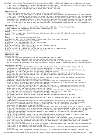 3/26/2015 Kalyan Hadoop Training @ ORIEN IT, Ameerpet, 040 65142345 , 9703202345: Big Data Interview Questions and Answers
data:text/html;charset=utf-8,%3Cdiv%20class%3D%22article-header%22%20style%3D%22margin%3A%200px%3B%20outlin… 4/14
- Clients view the namespace via an API implementation called ViewFS. This maps slices of the filesystem to the prope
It is configured on the client side via the local core-site.xml file.
- Federation does not support overlapping mount points as of right now.
### Clients ###
- Client can read and write data to HDFS using different tools and API's.
- Clients can be on the same physical machines as any of the Hadoop daemons, or they can be on a host separate from t
- Clients that regularly use one datanode can cause the node to become unbalanced because of the block placement poli
The NameNode will assign the local machine as the destination for the first replica when an HDFS client is running
a datanode. This causes more blocks to kept on the local datanode that others. To help fix this run the balancer.
hadoop balancer -threshold N (where N is the percentage of blocks within which datanodes should be with one another
This can be killed at any time without any repercussions. Apache Hadoop users can use the start-balancer.sh script.
## Commands ###
- Hadoop comes with a number of command-line tools that enable basic filesystem operations.
- HDFS commands are subcommands of the hadoop command-line utility
# Display basic usage information
hadoop fs
# List files in a dir. Uses fs.default.name value in core-site.xml file if full url syntax is not used.
hadoop fs -ls /user/dude
or
hadoop fs -ls hdfs://localhost:8020/home/dude
# Upload file with -put or -copyFromLocal which copies file form local filesystem
hadoop fs -put /etc/resolv.conf /user/dude/
# Download file from HDFS using -get or -copyToLocal.
hadoop fs -get /user/dude/resolv.conf ./
# Set a replication factor for a file or dir of files with the -R
hadoop fs -setrep 5 -R /user/dude/rep5/
# Run a fsck on the files we set the rep factor on and see if it looks correct
hadoop fsck /user/dude/rep5 -files -blocks -locations
#################
### MapReduce ###
#################
- Their are 2 versions on MapReduce in the ecosystem right now. V1 and V2.
- V1 is the orginal MapReduce that uses tasktracker and jobtracker daemons.
- V2 is called YARN. YARN to splits up the two major functionalities of the JobTracker, resource management
and job scheduling/monitoring, into separate daemons. Resource manager, application master, and node manager.
### MapReduce v1 ###
- Developers write jobs (code) that contains of a map function and a reduce function, along with job
configuration information that controls various aspects of its execution
- The jobs are broken up into tasks, the tasks are scheduled to run on machines, each task's health is
monitored, in case of any failures the necessary tasks are retried.
- TaskTracker is a process that runs on slave (data) nodes and is responsible for instantiating and
monitoring individual Map and Reduce tasks. It starts a separate JVM processes to do the actual work
(called as Task Instances).
- MapReduce job is made up of four distinct stages, executed in order: client job submission, map task
execution, shuffle and sort, and reduce task execution
- MapReduce framework provides a set of APIs for submitting jobs and interacting with the cluster.
- A job is made up of code written by a developer against the MapReduce APIs and the configuration which
specifies things such as the input and output datasets
- The jobtracker process (running on another host in the cluster) is responsible for accepting the job
submissions, scheduling tasks to run on worker nodes, and providing administrative functions such as
worker health and task progress monitoring to the cluster.
- Speculative execution - The speculative execution helps to offset the slow workers. The jobtracker
will create multiple instances of the same task and will take the first result into
consideration and the second instance of the task will be killed.
- Job submission occurs over the network from any machine. It does not have to be one from
the cluster.
- There is one jobtracker per MapReduce cluster. If it dies all running jobs fails. So put it on a
reliable server.
- Tasktrackers inform the jobtracker as to their current health and status by way of regular heartbeats.
Each heartbeat contains the total number of map and reduce task slots available, the number occupied,
and detailed information about any currently executing tasks. After a configured period of no
heartbeats the tasktracker is considered dead.
- When a job is submitted to jobtracker, information about each task that makes up the job is stored in memory.
After the job completes, this information is retained for a configurable window of time or until a specified numbe
of jobs have been executed. On an active cluster where many jobs, each with many tasks, are running, this
information can consume a considerable amount of RAM. Because of this monitoring jobtracker memory
utilization is critical
- The act of deciding which tasks of a job should be executed on which worker nodes is referred to as task
scheduling. The scheduler decides when tasks get executed and in what order.
- Their is 1 tasktracker process on all worker nodes, it accepts task assignments from the jobtracker,
instantiates the user code, executes those tasks locally, and reports progress back to the jobtracker periodically
- Both tasktrackers and datanodes processes run on the same machines, which makes each node both a compute
node and a storage node.
- Each tasktracker is configured with a specific number of map and reduce task slots that indicate how many of each
type of task it is capable of executing in parallel.
- Tasktrackers allow more map tasks than reduce tasks to execute in parallel because they consume resources
differently.
- Upon receiving a task assignment from the jobtracker, the tasktracker executes an attempt of the task in a
 