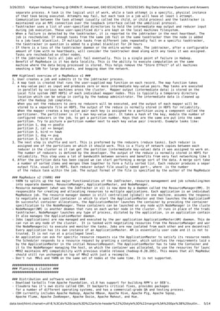 3/26/2015 Kalyan Hadoop Training @ ORIEN IT, Ameerpet, 040 65142345 , 9703202345: Big Data Interview Questions and Answers
data:text/html;charset=utf-8,%3Cdiv%20class%3D%22article-header%22%20style%3D%22margin%3A%200px%3B%20outlin… 5/14
separate process. A task is the logical unit of work, while a task attempt is a specific, physical instance
of that task being executed. Attempts may fail, but each task in a job will have at least 1 attempt.
Communication between the task attempt (usually called the child, or child process) and the tasktracker is
maintained via an RPC connection over the loopback interface called the umbilical protocol.
- Tasktracker uses a list of user-specified directories to hold the intermediate map output and reducer input
during job execution. These user-specificed dir's are kept on the local machines filesystem.
- When a failure is detected by the tasktracker, it is reported to the jobtracker in the next heartbeat. The
job is rescheduled. If enough tasks from the same job fail on the same tasktracker then the node is added
to a job-level blacklist. If multiple tasks from different jobs repeatedly fail on a specific tasktracker,
the tasktracker in question is added to a global blacklist for 24 hours
- If there is a loss of the tasktracker daemon or the entire worker node. The jobtracker, after a configurable
amount of time with no heartbeats, will consider the tasktracker dead along with any tasks it was assigned.
Tasks are rescheduled on other nodes.
- If the jobtracker fails all jobs will fail eventually. This is a single point of failure in Hadoop.
- Benefit of MapReduce is it has data locality. This is the ability to execute computation on the same
machine where the data being processed is stored. This helps remove the "Store Effect" of all machines
smashing a SAN for large datasets, and bogging down the network.
### Highlevel overview of a MapReduce v1 ###
1. User creates a job and submits it to the jobtracker process.
2. A map task is created that runs the user-supplied map function on each record. The map function takes
a key-value pair as input and produces zero or more intermediate key-value pairs. Map tasks are executed
in parallel by various machines aross the cluster. Mapper output (intermediate data) is stored on the
Local file system (NOT HDFS) of each individual mapper nodes. This is typically a temporary directory
location which can be setup in config by the hadoop administrator. The intermediate data is cleaned up
after the Hadoop Job completes.
When you set the reducers to zero no reducers will be executed, and the output of each mapper will be
stored to a separate file on HDFS. The output of the reduce is normally stored in HDFS for reliability.
When the mapper creates a key-value pair each key is assigned to a partition using a component called the
partitioner. The partitioner is it's own key-value pair. It takes a hash of the key, modulo the number of
configured reducers in the job, to get a partition number. Keys that are the same are put into the same
partition. Try to picture a partition number next to each key value pair (record). Example looks like:
partition 1, dog => poodle
partition 2, cat => bengal
partition 3, bird => hawk
partition 1, dog => pug
partition 3, bird => duck
3. The next step is shuffle and sort. This is preformed by the reducers (reduce tasks). Each reducer is
assigned one of the partitions on which it should work. This is a flury of network copies between each
reducer in the cluster so it can get the partition (intermediate key-value) data it was assigned to work on.
The number of reducers is defined by the developer. The output of the reduce is normally stored in HDFS for
reliability. This step uses a lot of bandwidth between servers and benefits from very fast networking like 10G.
4. After the partition data has been copied we can start performing a merge sort of the data. A merge sort takes
a number of sorted items and merges them together to form a fully sorted list. Each reducer produces a separate
output file, usually in HDFS. Each reducer output file usually named part-, where is the number
of the reduce task within the job. The output format of the file is specified by the author of the MapReduce job.
### MapReduce v2 (YARN) ###
- YARN to splits up the two major functionalities of the JobTracker, resource management and job scheduling/monitorin
into separate daemons. ResourceManager, ApplicationMaster, and NodeManager.
- Resource managment (what was the JobTracker in v1) is now done by a daemon called the ResourceManager(RM). It is
responsible for creating and allocating resources to multiple applications. Each application is an individual
MapReduce job. The resource manager daemon is still centralized (global) on one machine. assumes the responsibility
to negotiate a specified container in which to start the ApplicationMaster and then launches the ApplicationMaster.
On successful container allocations, the ApplicationMaster launches the container by providing the container launch
specification to the NodeManager. These containers can be launched on any node with NodeManager in the cluster.
- NodeManager(NM) is another deamon that runs on each worker node in the cluster. It runs in place of the traditional
tasktracker. NodeManager launches any type of process, dictated by the application, in an application container.
It also manages the ApplicationMaster daemon.
- Jobs (applications) are now managed and executed by the per application ApplicationMaster(AM) daemon. This deamon
can run on any node of the cluster. It is tasked with negotiating resources from the ResourceManager and working w
the NodeManager(s) to execute and monitor the tasks. Jobs are now isolated from each other and are decentrailized.
Every application has its own instance of an ApplicationMaster. AM is essentially user code and it is not to be
trusted. It is not run at a privileged level.
- An application can ask for specific resource requests via the ApplicationMaster to satisfy its resource needs.
The Scheduler responds to a resource request by granting a container, which satisfies the requirements laid out
by the ApplicationMaster in the initial ResourceRequest. The ApplicationMaster has to take the Container and presen
it to the NodeManager managing the host, on which the container was allocated, to use the resources for launching i
- MRV2 maintains API compatibility with previous stable release (hadoop-0.20.205). This means that all MapReduce jobs
should still run unchanged on top of MRv2 with just a recompile.
- Don't run MRv1 and YARN on the same set of nodes at the same time. It is not supported.
##########################
### Planning a cluster ###
##########################
### Distribution and software version ###
- Download tarballs from Apache Foundation. v1.0 has support for building RPM's or DEB's.
- Cloudera has it's own disto called CDH. It backports critical fixes, provides packages
for a number of different operating systems, and has a commercial-grade QA and testing process.
- CDH currently includes Apache Hadoop, Apache HBase, Apache Hive, Apache Pig, Apache Sqoop,
Apache Flume, Apache ZooKeeper, Apache Oozie, Apache Mahout, and Hue.
 