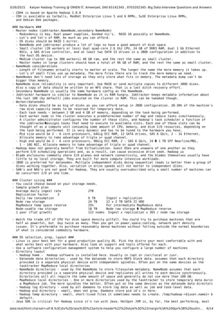 3/26/2015 Kalyan Hadoop Training @ ORIEN IT, Ameerpet, 040 65142345 , 9703202345: Big Data Interview Questions and Answers
data:text/html;charset=utf-8,%3Cdiv%20class%3D%22article-header%22%20style%3D%22margin%3A%200px%3B%20outlin… 6/14
- CDH4 is based on Apache Hadoop 2.0.0
- CDH is available as tarballs, RedHat Enterprise Linux 5 and 6 RPMs, SuSE Enterprise Linux RPMs,
and Debian Deb packages.
### Hardware ###
- Master nodes (jobtracker,NameNode,secondary NameNode)
- Redundency is key. Dual power supplies, bonded nic's. RAID 10 possibly or NameNode.
- Lot's and lot's of RAM. As much as you can afford.
- OS disks should be RAID 1 mirror.
- NameNode and jobtracker produce a lot of logs so have a good amount of disk space
- Small cluster (20 workers or less) dual quad-core 2.6 Ghz CPU, 24 GB of DDR3 RAM, dual 1 Gb Ethernet
NICs, a SAS drive controller, and at least two SATA II drives in a JBOD configuration in addition to
the host OS device.
- Medium cluster (up to 300 workers) 48 GB ram, and the rest the same as small cluster.
- Master nodes in large clusters should have a total of 96 GB of RAM, and the rest the same as small cluster.
- NameNode considerations
- Length of filenames actually starts to matter at scale. The longer the name the more memory it takes up.
- Lot's of small files use up metadata. The more files there are to track the more memory we need.
- NameNodes don't need lots of storage as they only store what fits in memory. The metadata dump can't be
bigger than memory.
- NameNode disk reliability is very important. Use RAID or send multiple copies to different JBOD disks.
Also a copy of data should be written to an NFS share. That is a last ditch recovery effort.
- Secondary NameNode is usually the same hardware config as the NameNode.
- Jobtracker hardware is similar to NameNode as it is RAM hungry. Jobtracker keeps metadata information about
the last 100 (by default) jobs executed on the cluster in RAM. This can be tweaked though.
- Worker/datanodes
- Data disks should be as big of disks as you can afford setup in JBOD configuration. 20-30% of the machine's
raw disk capacity needs to be reserved for temporary data.
- Each task needs ~ between 2 GB and 4 GB of memory, depending on the task being performed.
- Each worker node in the cluster executes a predetermined number of map and reduce tasks simultaneously.
A cluster administrator configures the number of these slots, and Hadoop's task scheduler a function of
the jobtracker�assigns tasks that need to execute to available slots. Each one of these slots can be
thought of as a compute unit consuming some amount of CPU, memory, and disk I/O resources, depending on
the task being performed. It is very dynamic and has to be tuned to the hardware you have.
- Mid size would be 2 - 6 core processors, 64Gig ECC RAM, 12 SATA drives, SAS 6 Gb/s, 2 - 1G Ethernet,
Allocate memory to take advantage of triple or quad channel.
- High end would be 2 - 6 core processors, 96Gig ECC RAM, 2 - SAS 6 Gb/s, 24 � 1 TB SFF Nearline/MDL,
1 - 10G NIC, Allocate memory to take advantage of triple or quad channel.
- Hadoop does not generaly benefit from Virtualization. Guest OSes are unaware of one another as they
perform I/O scheduling operations and, as a result, can cause excessive drive seek. Hadoop us
- Blade enclosures commonly share I/O planes and network connectivity, and the blades themselves usually have
little to no local storage. They are built for more compute intensive workloads.
- JBOD is preferred for datanodes. Multiple independent disks doing sequential reads is better than a group of
disks working together. Also, variation in drive speeds will not matter to independent disks.
- SAN's and NAS's are not good for Hadoop. They are usually oversubscribed only a small number of machines can
do concurrent I/O at one time.
### Cluster sizing ###
- You could choose based on your storage needs.
- Sample growth plan
Average daily ingest rate 2TB
Replication factor 3
Daily raw consumption 6 TB Ingest x replication
Node raw storage 24 TB 12 x 2 TB SATA II HDD
MapReduce temp space reserve 25% For intermediate MapReduce data
Node-usable raw storage 18 TB Node raw storage � MapReduce reserve
1 year (flat growth) 122 nodes Ingest x replication x 365 / node raw storage
- Watch the trade off of CPU for disk space density pitfall. You could try to purchase machines that are
half as powerful, but buy twice as many. Then you get in power,space,cooling, network port density
issues. It's preferable to purchase reasonably dense machines without falling outside the normal boundaries
of what is considered commodity hardware.
### OS selection, prep, layout ###
- Linux is your best bet for a good production quality OS. Pick the distro your most comfortable with and
what works best with your hardware. Also look at support and tools offered for each.
- Use a software configuration management system to help you configure a large number of machines
- Directory layout
- Hadoop home - Hadoop software is installed here. Usually in /opt or /usr/local or /usr.
- Datanode data directories - used by the datanode to store HDFS block data. assumes that each directory
provided is a separate physical device with independent spindles. Often put on the same devices as the
tasktracker MapReduce local directories
- NameNode directories - used by the NameNode to store filesystem metadata. NameNode assumes that each
directory provided is a separate physical device and replicates all writes to each device synchronously.
Directories will all require the same amount of space and generally do not use more than 100 GB.
- MapReduce local directories - One or more directories used by the tasktracker to store temporary data during
a MapReduce job. The more spindles the better. Often put on the same devices as the datanode data directories.
- Hadoop log directory - used by all daemons to store log data as well as job and task-level data.
- Hadoop pid directory - small, does not grow. Daemons store pid id's in here.
- Hadoop temp directory - small, short-lived files it sometimes needs to create. /tmp/hadoop-<${user.name}> by
default.
- Java SDK is critical for Hadoop since it's run with Java. HotSpot JVM is, by far, the best performing, most
 