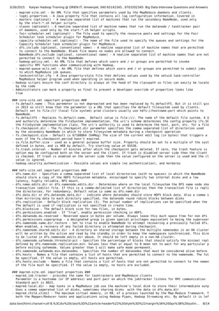 3/26/2015 Kalyan Hadoop Training @ ORIEN IT, Ameerpet, 040 65142345 , 9703202345: Big Data Interview Questions and Answers
data:text/html;charset=utf-8,%3Cdiv%20class%3D%22article-header%22%20style%3D%22margin%3A%200px%3B%20outlin… 8/14
- mapred-site.xml - An XML file that specifies parameters used by the MapReduce daemons and clients.
- log4j.properties - A Java property file that contains all log configuration information. Covered in
- masters (optional) - A newline separated list of machines that run the secondary NameNode, used only
by the start-*.sh helper scripts.
- slaves (optional) - A newline separated list of machine names that run the datanode / tasktracker pair
of daemons, used only by the start-*.sh helper scripts.
- fair-scheduler.xml (optional) - The file used to specify the resource pools and settings for the Fair
Scheduler task scheduler plugin for MapReduce.
- capacity-scheduler.xml (optional) - The name of the file used to specify the queues and settings for the
Capacity Scheduler task scheduler plugin for MapReduce.
- dfs.include (optional, conventional name) - A newline separated list of machine names that are permitted
to connect to the NameNode. Blank file means no nodes are allowed to connect.
- NameNode.dfs.exclude (optional, conventional name) - A newline separated list of machine names that are not
permitted to connect to the NameNode.
- hadoop-policy.xml - An XML file that defines which users and / or groups are permitted to invoke
specific RPC functions when communicating with Hadoop.
- mapred-queue-acls.xml - An XML file that defines which users and / or groups are permitted to submit jobs
to which MapReduce job queues.
- taskcontroller.cfg - A Java property−style file that defines values used by the setuid task-controller
MapReduce helper program used when operating in secure mode.
- Hadoop scripts ensure the conf directory is always at the head of the classpath so files can easily be located
by the code
- Administrators can mark a property as final to prevent a developer override of properties looks like
true
### core-site.xml important properties ###
- fs.default.name - This paremeter is not depreacted and has been replaced by fs.defaultFS. But it is still given on
in 2013 so still know that the parameter is a URL that specifies the default filesystem used by clients.
Default set to file:/// (local file system) prod clusters usually use hdfs://hostname:port which points to
NameNode.
- fs.defaultFS - Replaces fs.default.name. Default value is file:///. The name of the default file system. A URI who
and authority determine the FileSystem implementation. The uri's scheme determines the config property (fs.SCHEME.i
the FileSystem implementation class. The uri's authority is used to determine the host, port, etc. for a filesystem
- fs.checkpoint.dir - The fs.checkpoint.dir parameter specifies the comma separated list of directories used
by the secondary NameNode in which to store filesystem metadata during a checkpoint operation
- fs.checkpoint.size - Default is 67108864 (64Meg) The size of the current edit log (in bytes) that triggers a period
even if the fs.checkpoint.period hasn't expired.
- io.file.buffer.size - used as a general purpose buffer size. Property should be set to a multiple of the system pag
defined in bytes, and is 4KB by default. Try starting value at 65536.
- fs.trash.interval - Number of minutes after which the checkpoint gets deleted. If zero, the trash feature is disabl
option may be configured both on the server and the client. If trash is disabled server side then the client side c
is checked. If trash is enabled on the server side then the value configured on the server is used and the client c
value is ignored.
- hadoop.security.authentication - Possible values are simple (no authentication), and kerberos
### hdfs-site.xml important properties ###
- dfs.name.dir - Specifies a comma separated list of local directories (with no spaces) in which the NameNode
should store a copy of the HDFS filesystem metadata. encouraged to specify two internal disks and a low
latency, highly reliable, NFS mount.
- dfs.name.edits.dir or dfs.namenode.edits.dir - Determines where on the local filesystem the DFS name node should st
transaction (edits) file. If this is a comma-delimited list of directories then the transaction file is replicated
the directories, for redundancy. Default value is same as dfs.name.dir
- dfs.data.dir or dfs.datanode.data.dir - indicate where datanodes should store HDFS block data. Also a comma separat
than mirroring data to each directory specified, the datanode round robins blocks between disks
- dfs.replication - Default block replication (3). The actual number of replications can be specified when the file i
The default is used if replication is not specified in create time.
- dfs.blocksize - The default block size for new files, in bytes.
- dfs.permissions.enabled - If "true", enable permission checking in HDFS.
- dfs.datanode.du.reserved - Reserved space in bytes per volume. Always leave this much space free for non dfs use.
- dfs.permissions.supergroup - a designated group is given special privileges equivalent to being the superuser
- dfs.namenode.name.dir.restore - Set to true to enable NameNode to attempt recovering a previously failed dfs.nameno
When enabled, a recovery of any failed directory is attempted during checkpoint.
- dfs.namenode.shared.edits.dir - A directory on shared storage between the multiple namenodes in an HA cluster. This
will be written by the active and read by the standby in order to keep the namespaces synchronized. This directory
to be listed in dfs.namenode.edits.dir above. It should be left empty in a non-HA cluster.
- dfs.namenode.safemode.threshold-pct - Specifies the percentage of blocks that should satisfy the minimal replicatio
defined by dfs.namenode.replication.min. Values less than or equal to 0 mean not to wait for any particular percent
before exiting safemode. Values greater than 1 will make safe mode permanent.
- dfs.namenode.safemode.min.datanodes - Specifies the number of datanodes that must be considered alive before the na
- dfs.hosts - Names a file that contains a list of hosts that are permitted to connect to the namenode. The full path
be specified. If the value is empty, all hosts are permitted.
- dfs.hosts.exclude - Names a file that contains a list of hosts that are not permitted to connect to the namenode. T
of the file must be specified. If the value is empty, no hosts are excluded.
### mapred-site.xml important properties ###
- mapred.job.tracker - provides the same for tasktrackers and MapReduce clients
Parameter is a hostname (or IP address) and port pair on which the jobtracker listens for RPC communication
Standard port is 8021.
- mapred.local.dir - map tasks in a MapReduce job use the machine's local disk to store their intermediate output.
Uses a comma seperated list of disks, sometimes sharing disks with the data in dfs.data.dir
- mapred.child.ulimit - The maximum virtual memory, in KB, of a process launched by the Map-Reduce framework. This ca
both the Mapper/Reducer tasks and applications using Hadoop Pipes, Hadoop Streaming etc. By default it is left unsp
 