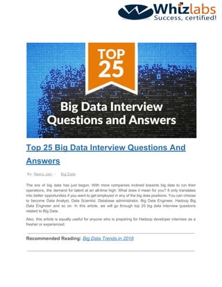 Top 25 Big Data Interview Questions And
Answers
By: ​Neeru Jain​ - ​Big Data
The era of big data has just begun. With more companies inclined towards big data to run their
operations, the demand for talent at an all-time high. What does it mean for you? It only translates
into better opportunities if you want to get employed in any of the big data positions. You can choose
to become Data Analyst, Data Scientist, Database administrator, Big Data Engineer, Hadoop Big
Data Engineer and so on. In this article, we will go through top 25 big data interview questions
related to Big Data.
Also, this article is equally useful for anyone who is preparing for Hadoop developer interview as a
fresher or experienced.
Recommended Reading: ​Big Data Trends in 2018
 