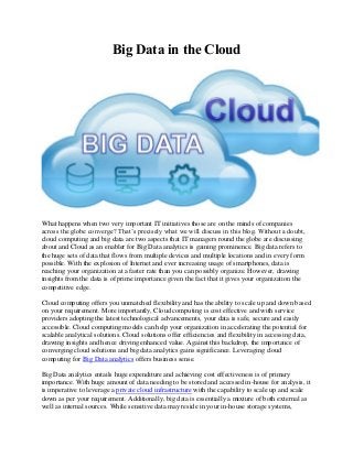 Big Data in the Cloud
What happens when two very important IT initiatives those are on the minds of companies
across the globe converge? That’s precisely what we will discuss in this blog. Without a doubt,
cloud computing and big data are two aspects that IT managers round the globe are discussing
about and Cloud as an enabler for Big Data analytics is gaining prominence. Big data refers to
the huge sets of data that flows from multiple devices and multiple locations and in every form
possible. With the explosion of Internet and ever increasing usage of smartphones, data is
reaching your organization at a faster rate than you can possibly organize. However, drawing
insights from the data is of prime importance given the fact that it gives your organization the
competitive edge.
Cloud computing offers you unmatched flexibility and has the ability to scale up and down based
on your requirement. More importantly, Cloud computing is cost effective and with service
providers adopting the latest technological advancements, your data is safe, secure and easily
accessible. Cloud computing models can help your organization in accelerating the potential for
scalable analytical solutions. Cloud solutions offer efficiencies and flexibility in accessing data,
drawing insights and hence driving enhanced value. Against this backdrop, the importance of
converging cloud solutions and big data analytics gains significance. Leveraging cloud
computing for Big Data analytics offers business sense.
Big Data analytics entails huge expenditure and achieving cost effectiveness is of primary
importance. With huge amount of data needing to be stored and accessed in-house for analysis, it
is imperative to leverage a private cloud infrastructure with the capability to scale up and scale
down as per your requirement. Additionally, big data is essentially a mixture of both external as
well as internal sources. While sensitive data may reside in your in-house storage systems,
 
