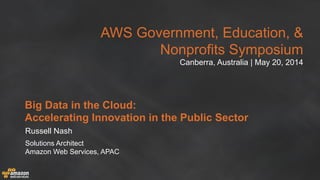 AWS Government, Education, &
Nonprofits Symposium
Canberra, Australia | May 20, 2014
Big Data in the Cloud:
Accelerating Innovation in the Public Sector
Russell Nash
Solutions Architect
Amazon Web Services, APAC
 