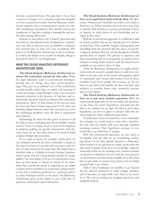 3NOVEMBER 2012
becomes a powerful force. The data lake is more than
a means of storage—it is a medium expressly designed
to foster connections in data. And the Reference Archi-
tecture explores those connections to search for valu-
able correlations and patterns This actually reduces the
complexity of big data, making it manageable and use-
ful, and creating efficiencies.
Instead of using data to ask “canned” questions that
test what we may already know, the Reference Architec-
ture uses data to discover new possibilities—solutions
and answers that we have not even considered. The
power of the Reference Architecture is that it constant-
ly evolves and adapts as we search for insight, taking us
beyond the limits of our imagination.
WHAT THE CLOUD ANALYTICS REFERENCE
ARCHITECTURE DOES
The Cloud Analytics Reference Architecture re-
moves the constraints created by data silos. While
the rigid structures used in conventional techniques
provide ease of storage, they carry severe disadvan-
tages. They give us an artificial view of the world based
on data models, rather than on reality and meaning. It
is akin to reading a map through a tube—we can never
immerse ourselves in the diversity of big data, and in-
stead make decisions based on limited and constrained
information. Much of data science in the last ten years
has been devoted to improving access to the silos and
building bridges between them. But that does not solve
the underlying problem—that the data is regimented
and locked in.
Eliminating the need for silos gives us access to all
the data at once—including data from multiple outside
sources. Users no longer need to move from database
to database, pulling out specific information. And, be-
cause there are no data silos, there is no need to build
complex bridges between them.
If we want to know, for example, which parts of
our computer network are most vulnerable to attack in
the next six hours, we can take into account a wide va-
riety of data sources at the same time. We might look at
whether today is a holiday in certain foreign countries,
which means that the young hackers known as “script
kiddies” are more likely to be out of school and so have
time on their hands to launch an attack. If we deter-
mine that a particular group is targeting us, we might
examine how its members are connected, asking wheth-
er they had a common professor at a university, and if
so, what techniques did he or she teach. The Reference
Architecture gives us the ability to ask a full suite of
questions rather than a pre-selected few.
The Cloud Analytics Reference Architecture al-
lows us to experiment more with the data. The Ref-
erence Architecture’s flexibility provides a new kind of
freedom—to follow hunches wherever they may lead,
to quickly shift direction to pursue promising avenues
of inquiry, to easily factor in new knowledge and in-
sights as they arise.
With the conventional approach, it is difficult to add
or switch variables that are not already part of a dataset
or data base. That typically requires tearing apart and
rebuilding both the structure that the data is in and the
computer analytics that are custom-designed to handle
specific lines of inquiry. The process is expensive and
time consuming, and so consequently, we tend to focus
instead on doing better analysis with the limited tools
available on our narrow slices of data.
With the Reference Architecture, we might decide,
in the network security example above, to add new vari-
ables to the mix, such as the current propagation speed
of commonly used viruses and botnets. Even if those
variables come from outside data sources, we do not
have to tear down and rebuild our data structures and
analytics to consider them—they seamlessly become
part of our inquiry.
The Cloud Analytics Reference Architecture al-
lows us to ask more intuitive questions. With the
conventional approach, we do not really ask questions
of the data—we create hypotheses, and then test the
data to see whether we are right. In order to pose these
hypotheses, we have to guess in advance what the an-
swers might be, often a difficult proposition.
To determine where our network is most vulnerable,
for example, we would need to start with a hypothe-
sis—say, that any attacks will occur through outdated
operating systems. That hypothesis, accurate or not,
would drive our initial line of inquiry.
With the conventional approach, we also need to
be familiar with the data we are considering, includ-
ing where it is (in what specific datasets or databases),
what format it is in, and even to a large extent what the
data itself contains. That level of knowledge might be
achievable when we are working with a limited number
of datasets or databases, but not with the vast amounts
of information now becoming available to us. We often
have to put aside, or assume away, factors that we might
actually believe are critical.
Add to these handicaps our inability to go beyond
the pre-selected questions or easily change variables,
and it becomes an impossible task. And so we never
try it. We end up settling for marginal questions, and
marginal answers.
 