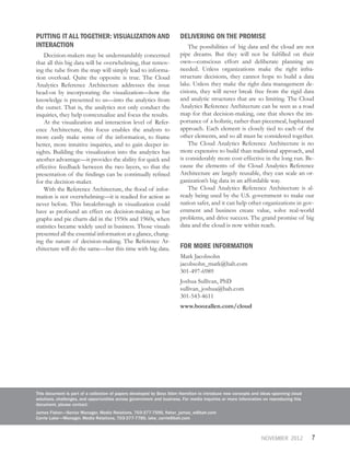 7NOVEMBER 2012
PUTTING IT ALL TOGETHER: VISUALIZATION AND
INTERACTION
Decision-makers may be understandably concerned
that all this big data will be overwhelming, that remov-
ing the tube from the map will simply lead to informa-
tion overload. Quite the opposite is true. The Cloud
Analytics Reference Architecture addresses the issue
head-on by incorporating the visualization—how the
knowledge is presented to us—into the analytics from
the outset. That is, the analytics not only conduct the
inquiries, they help contextualize and focus the results.
At the visualization and interaction level of Refer-
ence Architecture, this focus enables the analysts to
more easily make sense of the information, to frame
better, more intuitive inquiries, and to gain deeper in-
sights. Building the visualization into the analytics has
another advantage—it provides the ability for quick and
effective feedback between the two layers, so that the
presentation of the findings can be continually refined
for the decision-maker.
With the Reference Architecture, the flood of infor-
mation is not overwhelming—it is readied for action as
never before. This breakthrough in visualization could
have as profound an effect on decision-making as bar
graphs and pie charts did in the 1950s and 1960s, when
statistics became widely used in business. Those visuals
presented all the essential information at a glance, chang-
ing the nature of decision-making. The Reference Ar-
chitecture will do the same—but this time with big data.
DELIVERING ON THE PROMISE
The possibilities of big data and the cloud are not
pipe dreams. But they will not be fulfilled on their
own—conscious effort and deliberate planning are
needed. Unless organizations make the right infra-
structure decisions, they cannot hope to build a data
lake. Unless they make the right data management de-
cisions, they will never break free from the rigid data
and analytic structures that are so limiting. The Cloud
Analytics Reference Architecture can be seen as a road
map for that decision-making, one that shows the im-
portance of a holistic, rather than piecemeal, haphazard
approach. Each element is closely tied to each of the
other elements, and so all must be considered together.
The Cloud Analytics Reference Architecture is no
more expensive to build than traditional approach, and
is considerably more cost-effective in the long run. Be-
cause the elements of the Cloud Analytics Reference
Architecture are largely reusable, they can scale an or-
ganization’s big data in an affordable way.
The Cloud Analytics Reference Architecture is al-
ready being used by the U.S. government to make our
nation safer, and it can help other organizations in gov-
ernment and business create value, solve real-world
problems, and drive success. The grand promise of big
data and the cloud is now within reach.
FOR MORE INFORMATION
Mark Jacobsohn
jacobsohn_mark@bah.com
301-497-6989
Joshua Sullivan, PhD
sullivan_joshua@bah.com
301-543-4611
www.boozallen.com/cloud
This document is part of a collection of papers developed by Booz Allen Hamilton to introduce new concepts and ideas spanning cloud
solutions, challenges, and opportunities across government and business. For media inquiries or more information on reproducing this
document, please contact:
James Fisher—Senior Manager, Media Relations, 703-377-7595, fisher_james_w@bah.com
Carrie Lake—Manager, Media Relations, 703-377-7785, lake_carrie@bah.com
 