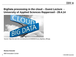 © 2013 IBM Corporation1
BigData processing in the cloud – Guest Lecture -
University of Applied Sciences Rapperswil - 29.4.14
Romeo Kienzler
IBM Innovation Center
Source: http://res.sys-con.com/story/oct12/2398990/Cloud_BigData_468.jpg
 