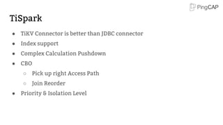 TiSpark
● TiKV Connector is better than JDBC connector
● Index support
● Complex Calculation Pushdown
● CBO
○ Pick up right Access Path
○ Join Reorder
● Priority & Isolation Level
 