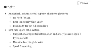 Benefit
● Analytical / Transactional support all on one platform
○ No need for ETL
○ Real-time query with Spark
○ Possibility for get rid of Hadoop
● Embrace Spark echo-system
○ Support of complex transformation and analytics with Scala /
Python and R
○ Machine Learning Libraries
○ Spark Streaming
 