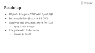 Roadmap
● TiSpark: Integrate TiKV with SparkSQL
● Better optimizer (Statistic && CBO)
● Json type and document store for TiDB
○ MySQL 5.7.12+ X-Plugin
● Integrate with Kubernetes
○ Operator by CoreOS
 