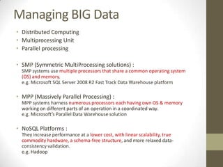 Managing BIG Data
• Distributed Computing
• Multiprocessing Unit
• Parallel processing

• SMP (Symmetric MultiProcessing solutions) :
  SMP systems use multiple processors that share a common operating system
  (OS) and memory.
  e.g. Microsoft SQL Server 2008 R2 Fast Track Data Warehouse platform

• MPP (Massively Parallel Processing) :
  MPP systems harness numerous processors each having own OS & memory
  working on different parts of an operation in a coordinated way.
  e.g. Microsoft’s Parallel Data Warehouse solution

• NoSQL Platforms :
  They increase performance at a lower cost, with linear scalability, true
  commodity hardware, a schema-free structure, and more relaxed data-
  consistency validation.
  e.g. Hadoop
 