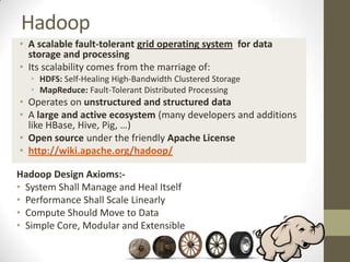 Hadoop
• A scalable fault-tolerant grid operating system for data
  storage and processing
• Its scalability comes from the marriage of:
   • HDFS: Self-Healing High-Bandwidth Clustered Storage
   • MapReduce: Fault-Tolerant Distributed Processing
• Operates on unstructured and structured data
• A large and active ecosystem (many developers and additions
  like HBase, Hive, Pig, …)
• Open source under the friendly Apache License
• http://wiki.apache.org/hadoop/

Hadoop Design Axioms:-
• System Shall Manage and Heal Itself
• Performance Shall Scale Linearly
• Compute Should Move to Data
• Simple Core, Modular and Extensible
 