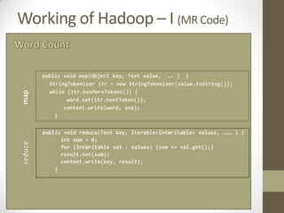 Working of Hadoop – I (MR Code)

   public void map(Object key, Text value, …. ) {
     StringTokenizer itr = new StringTokenizer(value.toString());
     while (itr.hasMoreTokens()) {
           word.set(itr.nextToken());
          context.write(word, one);
       }


   public void reduce(Text key, Iterable<IntWritable> values, ……… ) {
         int sum = 0;
         for (IntWritable val : values) {sum += val.get();}
         result.set(sum);
         context.write(key, result);
       }
 