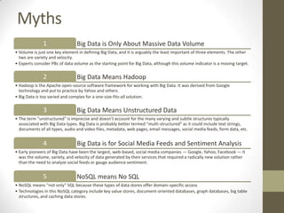 Myths
              1                 Big Data is Only About Massive Data Volume
• Volume is just one key element in defining Big Data, and it is arguably the least important of three elements. The other
  two are variety and velocity.
• Experts consider PBs of data volume as the starting point for Big Data, although this volume indicator is a moving target.

              2                 Big Data Means Hadoop
• Hadoop is the Apache open-source software framework for working with Big Data. It was derived from Google
  technology and put to practice by Yahoo and others.
• Big Data is too varied and complex for a one-size-fits-all solution.

              3                 Big Data Means Unstructured Data
• The term “unstructured" is imprecise and doesn’t account for the many varying and subtle structures typically
  associated with Big Data types. Big Data is probably better termed “multi-structured” as it could include text strings,
  documents of all types, audio and video files, metadata, web pages, email messages, social media feeds, form data, etc.


              4                 Big Data is for Social Media Feeds and Sentiment Analysis
• Early pioneers of Big Data have been the largest, web-based, social media companies — Google, Yahoo, Facebook — it
  was the volume, variety, and velocity of data generated by their services that required a radically new solution rather
  than the need to analyze social feeds or gauge audience sentiment.


              5                 NoSQL means No SQL
• NoSQL means “not only” SQL because these types of data stores offer domain-specific access
• Technologies in this NoSQL category include key value stores, document-oriented databases, graph databases, big table
  structures, and caching data stores.
 