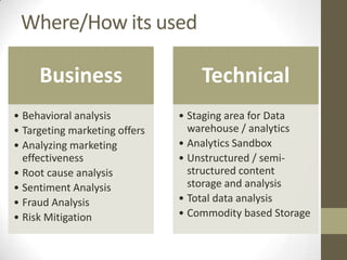 Where/How its used

     Business                      Technical
• Behavioral analysis          • Staging area for Data
• Targeting marketing offers     warehouse / analytics
• Analyzing marketing          • Analytics Sandbox
  effectiveness                • Unstructured / semi-
• Root cause analysis            structured content
• Sentiment Analysis             storage and analysis
• Fraud Analysis               • Total data analysis
• Risk Mitigation              • Commodity based Storage
 