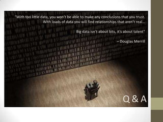 “With too little data, you won’t be able to make any conclusions that you trust.
                  With loads of data you will find relationships that aren’t real…

                                      Big data isn’t about bits, it’s about talent”

                                                                – Douglas Merrill




                                                                    Q&A
 