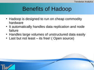 Trendwise Analytics
Benefits of Hadoop
• Hadoop is designed to run on cheap commodity
hardware
• It automatically handles data replication and node
failure
• Handles large volumes of unstructured data easily
• Last but not least – its free! ( Open source)
 