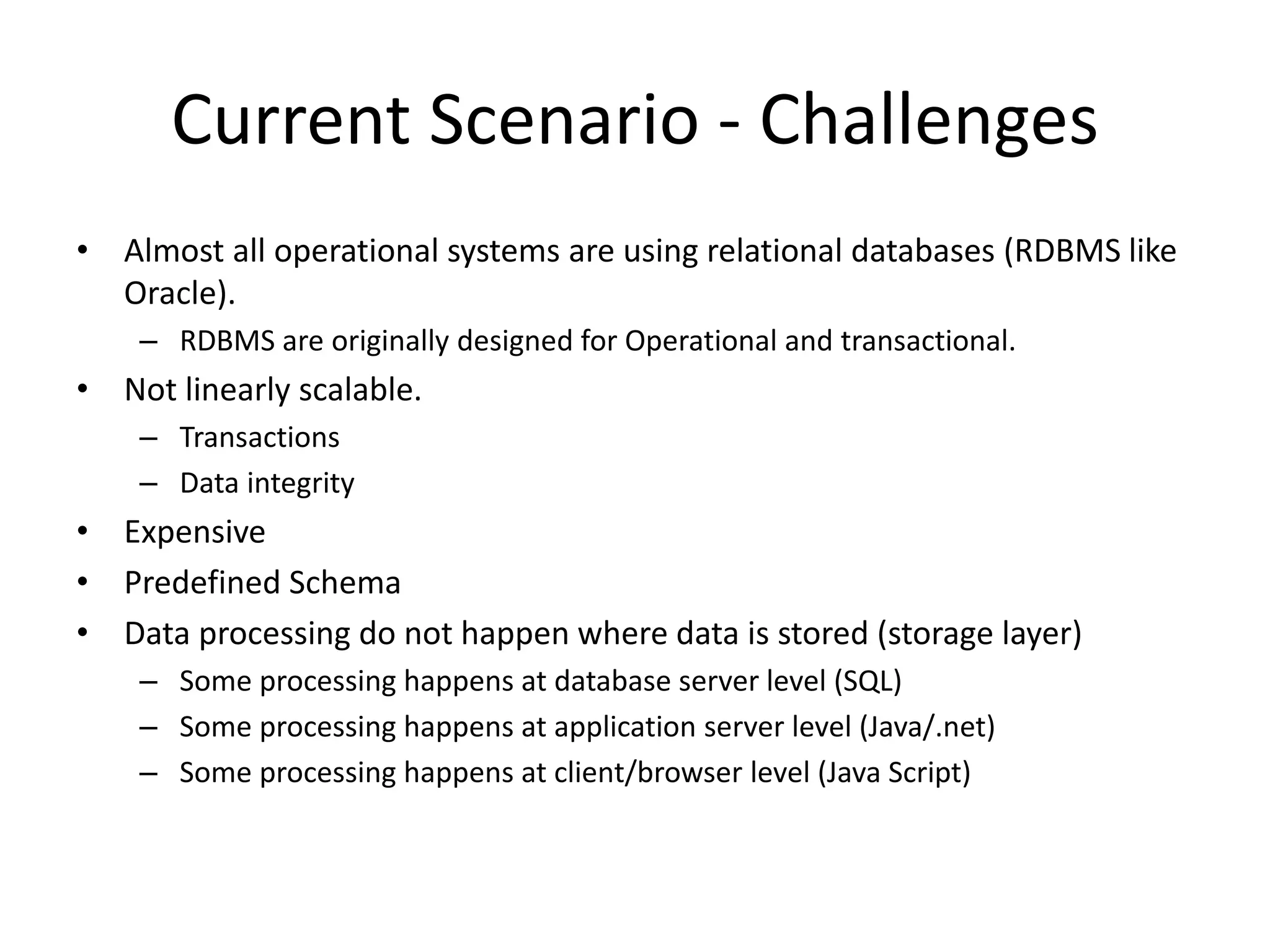 Current Scenario - Challenges
• Almost all operational systems are using relational databases (RDBMS like
Oracle).
– RDBMS are originally designed for Operational and transactional.
• Not linearly scalable.
– Transactions
– Data integrity
• Expensive
• Predefined Schema
• Data processing do not happen where data is stored (storage layer)
– Some processing happens at database server level (SQL)
– Some processing happens at application server level (Java/.net)
– Some processing happens at client/browser level (Java Script)
 