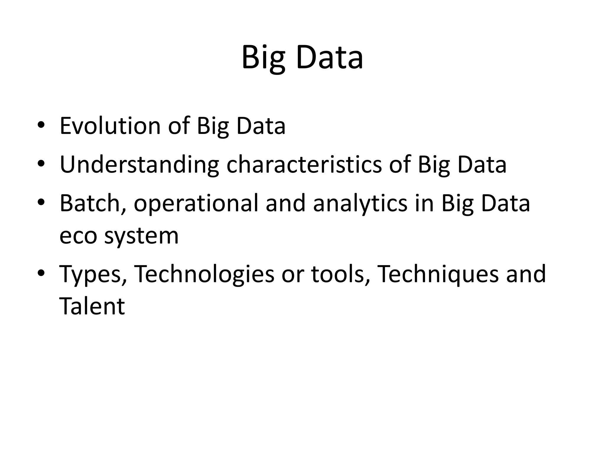 Big Data
• Evolution of Big Data
• Understanding characteristics of Big Data
• Batch, operational and analytics in Big Data
eco system
• Types, Technologies or tools, Techniques and
Talent
 
