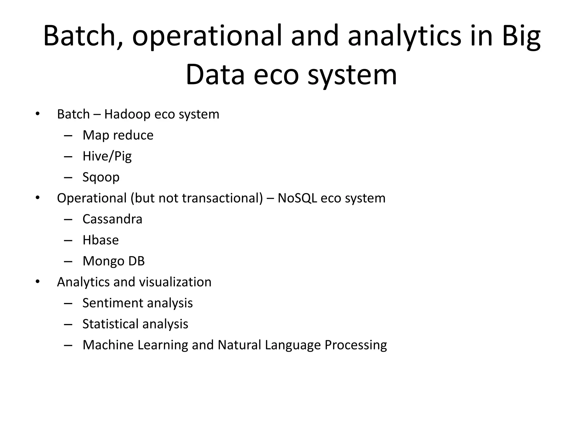 Batch, operational and analytics in Big
Data eco system
• Batch – Hadoop eco system
– Map reduce
– Hive/Pig
– Sqoop
• Operational (but not transactional) – NoSQL eco system
– Cassandra
– Hbase
– Mongo DB
• Analytics and visualization
– Sentiment analysis
– Statistical analysis
– Machine Learning and Natural Language Processing
 