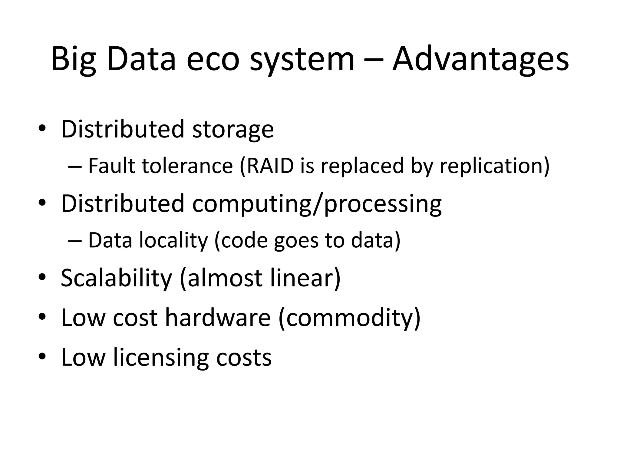 Big Data eco system – Advantages
• Distributed storage
– Fault tolerance (RAID is replaced by replication)
• Distributed computing/processing
– Data locality (code goes to data)
• Scalability (almost linear)
• Low cost hardware (commodity)
• Low licensing costs
 