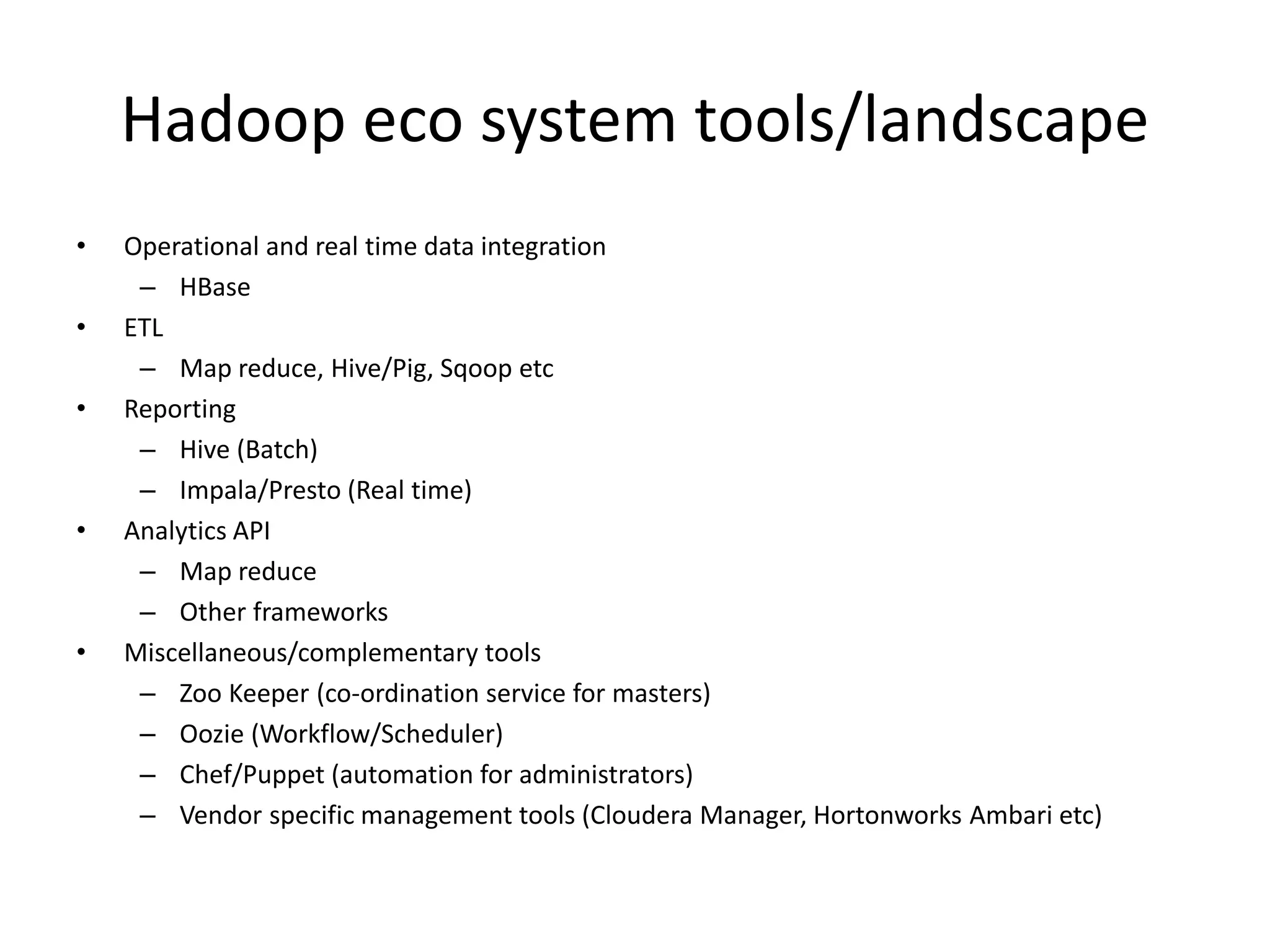 Hadoop eco system tools/landscape
• Operational and real time data integration
– HBase
• ETL
– Map reduce, Hive/Pig, Sqoop etc
• Reporting
– Hive (Batch)
– Impala/Presto (Real time)
• Analytics API
– Map reduce
– Other frameworks
• Miscellaneous/complementary tools
– Zoo Keeper (co-ordination service for masters)
– Oozie (Workflow/Scheduler)
– Chef/Puppet (automation for administrators)
– Vendor specific management tools (Cloudera Manager, Hortonworks Ambari etc)
 