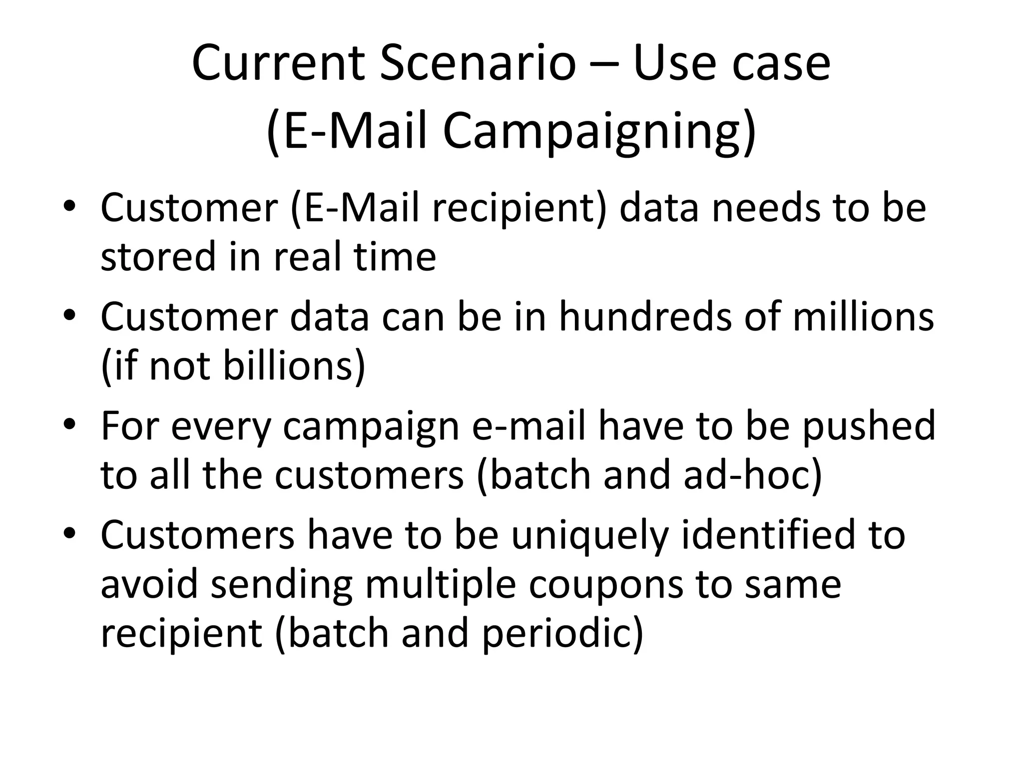 Current Scenario – Use case
(E-Mail Campaigning)
• Customer (E-Mail recipient) data needs to be
stored in real time
• Customer data can be in hundreds of millions
(if not billions)
• For every campaign e-mail have to be pushed
to all the customers (batch and ad-hoc)
• Customers have to be uniquely identified to
avoid sending multiple coupons to same
recipient (batch and periodic)
 