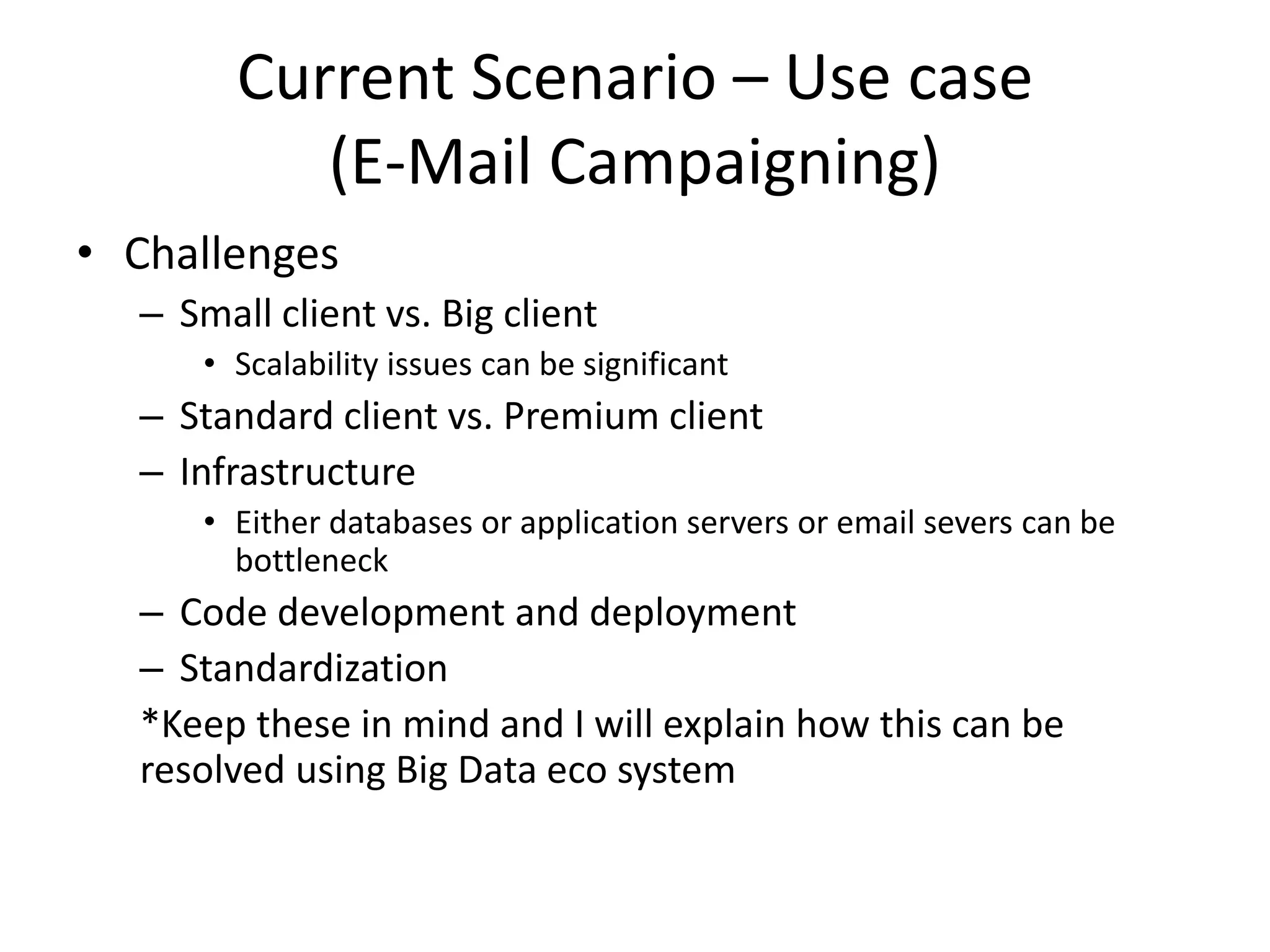 Current Scenario – Use case
(E-Mail Campaigning)
• Challenges
– Small client vs. Big client
• Scalability issues can be significant
– Standard client vs. Premium client
– Infrastructure
• Either databases or application servers or email severs can be
bottleneck
– Code development and deployment
– Standardization
*Keep these in mind and I will explain how this can be
resolved using Big Data eco system
 