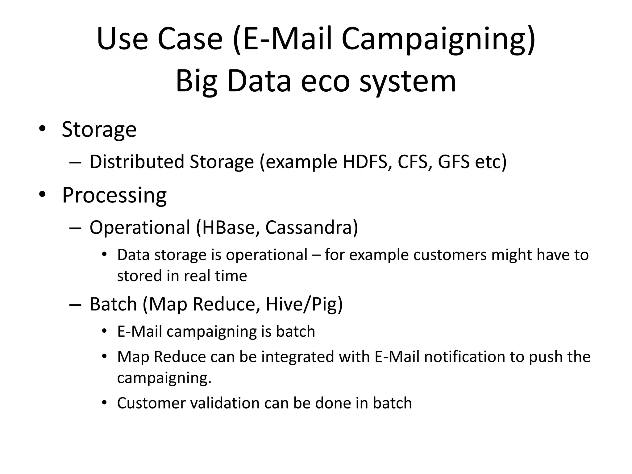 Use Case (E-Mail Campaigning)
Big Data eco system
• Storage
– Distributed Storage (example HDFS, CFS, GFS etc)
• Processing
– Operational (HBase, Cassandra)
• Data storage is operational – for example customers might have to
stored in real time
– Batch (Map Reduce, Hive/Pig)
• E-Mail campaigning is batch
• Map Reduce can be integrated with E-Mail notification to push the
campaigning.
• Customer validation can be done in batch
 