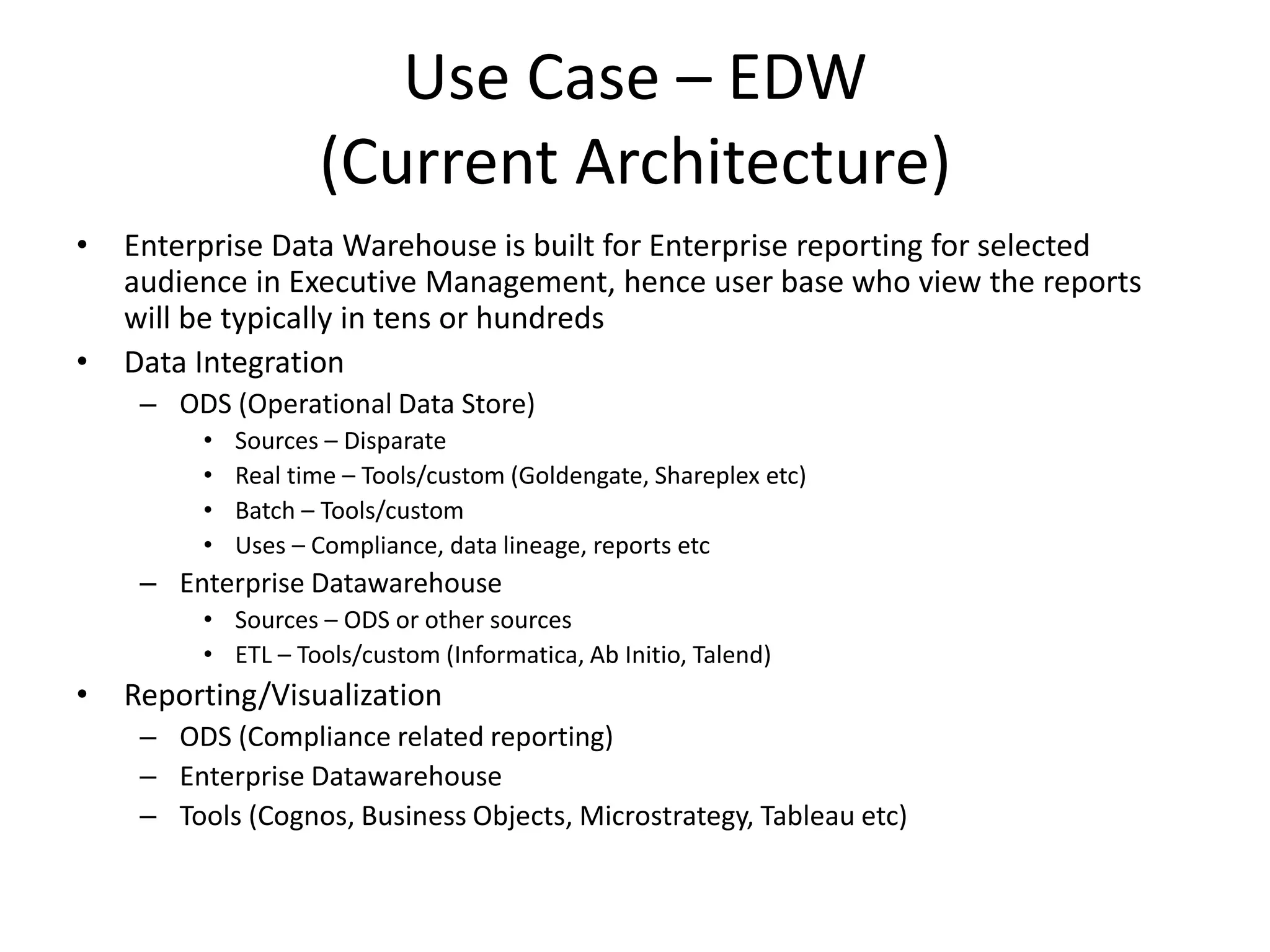 Use Case – EDW
(Current Architecture)
• Enterprise Data Warehouse is built for Enterprise reporting for selected
audience in Executive Management, hence user base who view the reports
will be typically in tens or hundreds
• Data Integration
– ODS (Operational Data Store)
• Sources – Disparate
• Real time – Tools/custom (Goldengate, Shareplex etc)
• Batch – Tools/custom
• Uses – Compliance, data lineage, reports etc
– Enterprise Datawarehouse
• Sources – ODS or other sources
• ETL – Tools/custom (Informatica, Ab Initio, Talend)
• Reporting/Visualization
– ODS (Compliance related reporting)
– Enterprise Datawarehouse
– Tools (Cognos, Business Objects, Microstrategy, Tableau etc)
 