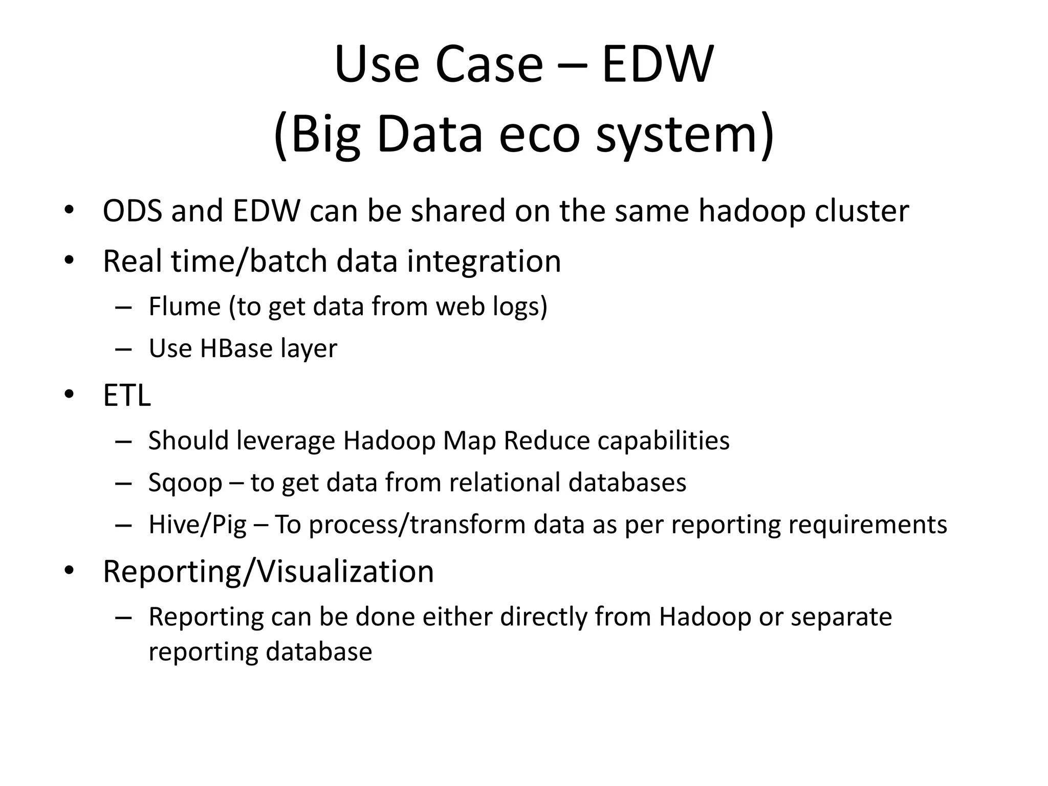 Use Case – EDW
(Big Data eco system)
• ODS and EDW can be shared on the same hadoop cluster
• Real time/batch data integration
– Flume (to get data from web logs)
– Use HBase layer
• ETL
– Should leverage Hadoop Map Reduce capabilities
– Sqoop – to get data from relational databases
– Hive/Pig – To process/transform data as per reporting requirements
• Reporting/Visualization
– Reporting can be done either directly from Hadoop or separate
reporting database
 