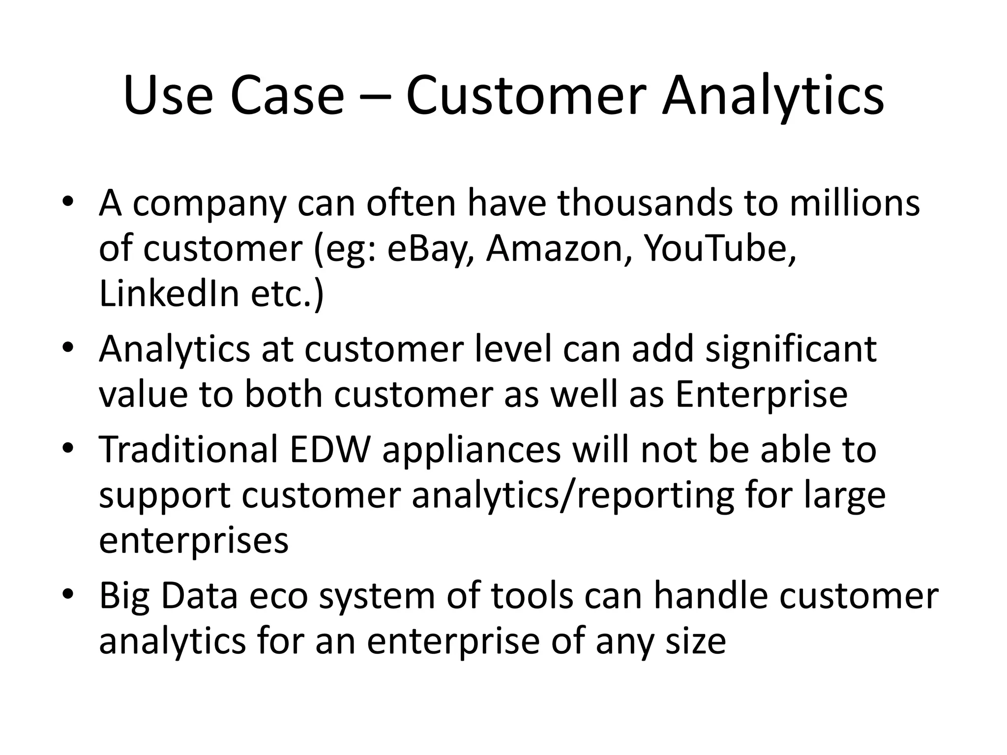 Use Case – Customer Analytics
• A company can often have thousands to millions
of customer (eg: eBay, Amazon, YouTube,
LinkedIn etc.)
• Analytics at customer level can add significant
value to both customer as well as Enterprise
• Traditional EDW appliances will not be able to
support customer analytics/reporting for large
enterprises
• Big Data eco system of tools can handle customer
analytics for an enterprise of any size
 