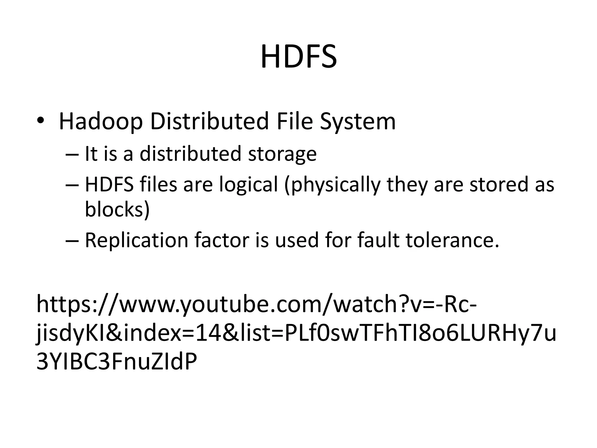 HDFS
• Hadoop Distributed File System
– It is a distributed storage
– HDFS files are logical (physically they are stored as
blocks)
– Replication factor is used for fault tolerance.
https://www.youtube.com/watch?v=-Rc-
jisdyKI&index=14&list=PLf0swTFhTI8o6LURHy7u
3YIBC3FnuZIdP
 