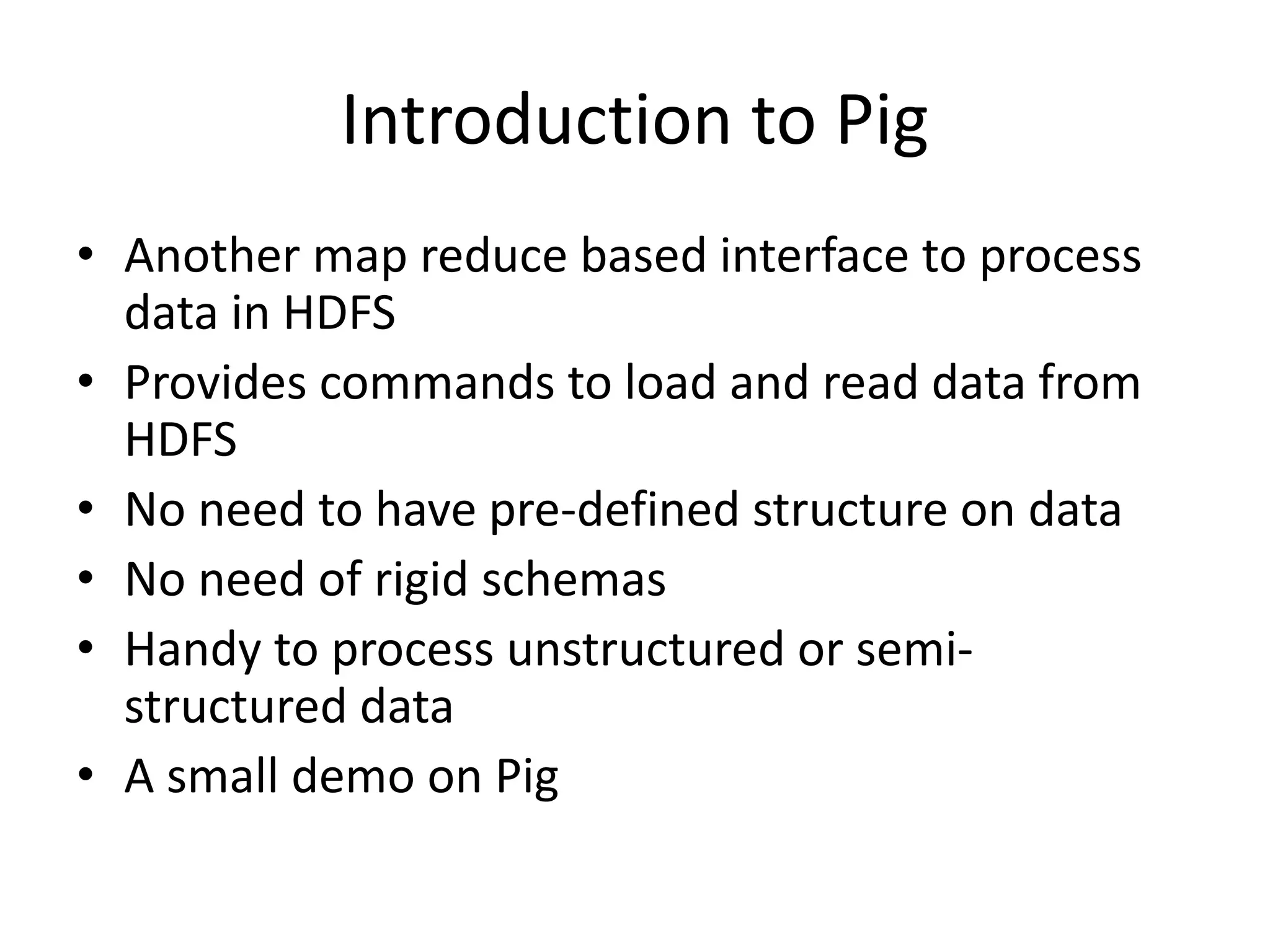 Introduction to Pig
• Another map reduce based interface to process
data in HDFS
• Provides commands to load and read data from
HDFS
• No need to have pre-defined structure on data
• No need of rigid schemas
• Handy to process unstructured or semi-
structured data
• A small demo on Pig
 