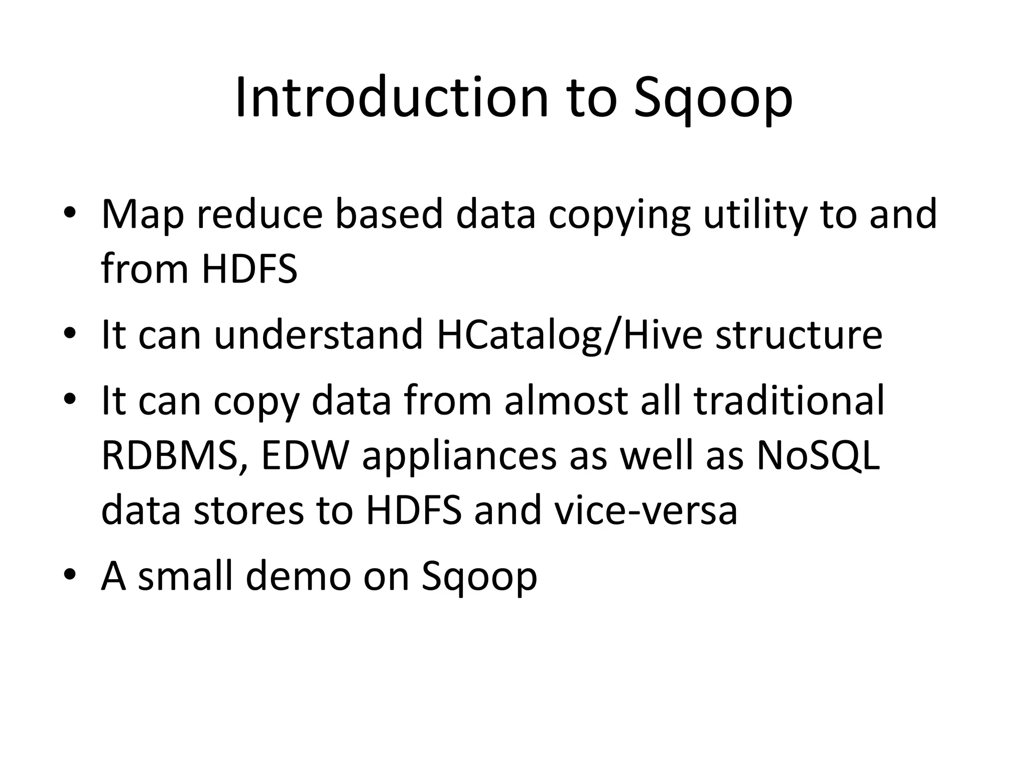 Introduction to Sqoop
• Map reduce based data copying utility to and
from HDFS
• It can understand HCatalog/Hive structure
• It can copy data from almost all traditional
RDBMS, EDW appliances as well as NoSQL
data stores to HDFS and vice-versa
• A small demo on Sqoop
 