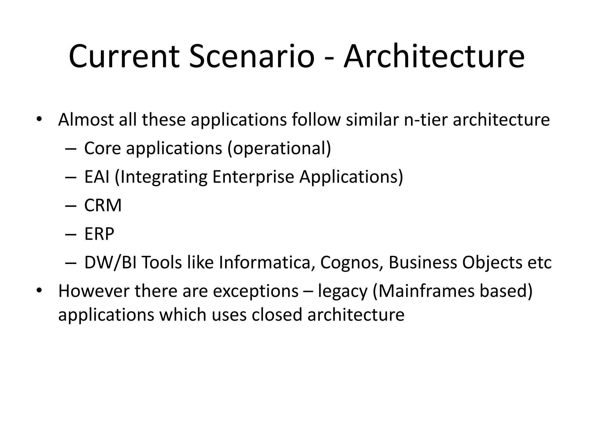 Current Scenario - Architecture
• Almost all these applications follow similar n-tier architecture
– Core applications (operational)
– EAI (Integrating Enterprise Applications)
– CRM
– ERP
– DW/BI Tools like Informatica, Cognos, Business Objects etc
• However there are exceptions – legacy (Mainframes based)
applications which uses closed architecture
 