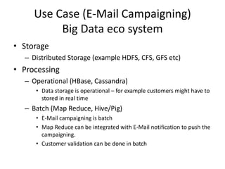 Use Case (E-Mail Campaigning)
Big Data eco system
• Storage
– Distributed Storage (example HDFS, CFS, GFS etc)
• Processing
– Operational (HBase, Cassandra)
• Data storage is operational – for example customers might have to
stored in real time
– Batch (Map Reduce, Hive/Pig)
• E-Mail campaigning is batch
• Map Reduce can be integrated with E-Mail notification to push the
campaigning.
• Customer validation can be done in batch
 