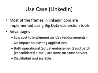 Use Case (LinkedIn)
• Most of the frames in linkedin.com are
implemented using Big Data eco system tools
• Advantages
– Low cost to implement an idea (endorsements)
– No impact on existing applications
– Both operational (actual endorsement) and batch
(consolidated e-mail) are done on same servers
– Distributed and scalable
 